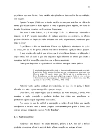 53
prejudicada nos seus direitos. Essas medidas são aplicadas na justa medida das necessidades,
sem exagero.
Aponta Cachapuz (2000) que as tutelas sumárias servem para neutralizar os efeitos do
tempo que incidem sobre os bens litigiosos e sobre as próprias partes litigantes, em razão da
duração do processo cognitivo, ou do processo de execução.
Este tema é muito delicado, o § 4° do artigo 22 da L.A. informa que “ressalvado o
disposto no § 2°, havendo necessidade de medidas coercitivas ou cautelares, os árbitros
poderão solicitá-las ao órgão do Poder Judiciário que seria, originariamente, competente para
julgar a causa”.
O problema é a falta de império dos árbitros, cuja legitimidade não decorre do poder
do Estado, mas de ato das partes, embora essa falta de império não signifique falta de poderes.
O que o árbitro não pode é usar a força, que é monopólio do Estado, e o árbitro não é
órgão estatal. Por tal razão é que este dispositivo legal determina ao árbitro que solicite à
autoridade judiciária as medidas coercitivas que se façam necessárias.
Outro ponto importante é a possibilidade de o árbitro antecipar a tutela jurídica.
A antecipação da tutela jurídica pode se fazer necessária, seja por surgir um estado
de perigo do direito aparente (hipótese em que a tutela deve ser antecipada com
fulcro no artigo 273, caput e inciso I, do C.P.C.), seja por se verificar abuso do
direito de defesa de uma das partes, hipótese em que o direito da outra se torne
evidente neste caso (a antecipação da tutela tem apoio no disposto no artigo 273,
caput e inciso II, do C.P.C.) (CÂMARA, 2002, p.102).
Antecipar tutela significa satisfazer provisoriamente, no todo ou em parte, o direito
afirmado pelo autor, e pode ser requerida a qualquer tempo.
Deste modo, com amparo legal e com a autorização do Poder Judiciário, o árbitro pode
antecipar a tutela, permitindo a produção imediata dos efeitos que naturalmente se
produziriam apenas depois de proferida sua decisão.
Nos casos em que for cabível a antecipação, o árbitro deverá deferir uma medida
antecipatória, e em não sendo a mesma cumprida voluntariamente pelas partes, o árbitro deve
solicitar ao juízo competente o uso do “poder de polícia”.
2.16...Sentença arbitral
Rompendo uma tradição do Direito Brasileiro, preferiu a L.A. não dar a decisão
proferida no processo arbitral o nome de laudo arbitral, optando por sentença arbitral.
 