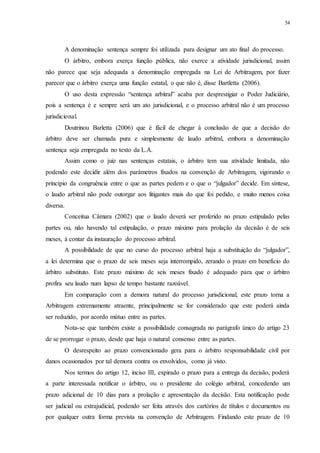 54
A denominação sentença sempre foi utilizada para designar um ato final do processo.
O árbitro, embora exerça função pública, não exerce a atividade jurisdicional, assim
não parece que seja adequada a denominação empregada na Lei de Arbitragem, por fazer
parecer que o árbitro exerça uma função estatal, o que não é, disse Bartletta (2006).
O uso desta expressão “sentença arbitral” acaba por desprestigiar o Poder Judiciário,
pois a sentença é e sempre será um ato jurisdicional, e o processo arbitral não é um processo
jurisdicional.
Doutrinou Barletta (2006) que é fácil de chegar à conclusão de que a decisão do
árbitro deve ser chamada pura e simplesmente de laudo arbitral, embora a denominação
sentença seja empregada no texto da L.A.
Assim como o juiz nas sentenças estatais, o árbitro tem sua atividade limitada, não
podendo este decidir além dos parâmetros fixados na convenção de Arbitragem, vigorando o
princípio da congruência entre o que as partes pedem e o que o “julgador” decide. Em síntese,
o laudo arbitral não pode outorgar aos litigantes mais do que foi pedido, e muito menos coisa
diversa.
Conceitua Câmara (2002) que o laudo deverá ser proferido no prazo estipulado pelas
partes ou, não havendo tal estipulação, o prazo máximo para prolação da decisão é de seis
meses, à contar da instauração do processo arbitral.
A possibilidade de que no curso do processo arbitral haja a substituição do “julgador”,
a lei determina que o prazo de seis meses seja interrompido, zerando o prazo em benefício do
árbitro substituto. Este prazo máximo de seis meses fixado é adequado para que o árbitro
profira seu laudo num lapso de tempo bastante razoável.
Em comparação com a demora natural do processo jurisdicional, este prazo torna a
Arbitragem extremamente atraente, principalmente se for considerado que este poderá ainda
ser reduzido, por acordo mútuo entre as partes.
Nota-se que também existe a possibilidade consagrada no parágrafo único do artigo 23
de se prorrogar o prazo, desde que haja o natural consenso entre as partes.
O desrespeito ao prazo convencionado gera para o árbitro responsabilidade civil por
danos ocasionados por tal demora contra os envolvidos, como já visto.
Nos termos do artigo 12, inciso III, expirado o prazo para a entrega da decisão, poderá
a parte interessada notificar o árbitro, ou o presidente do colégio arbitral, concedendo um
prazo adicional de 10 dias para a prolação e apresentação da decisão. Esta notificação pode
ser judicial ou extrajudicial, podendo ser feita através dos cartórios de títulos e documentos ou
por qualquer outra forma prevista na convenção de Arbitragem. Findando este prazo de 10
 