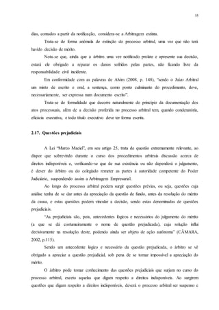 55
dias, contados a partir da notificação, considera-se a Arbitragem extinta.
Trata-se de forma anômala de extinção do processo arbitral, uma vez que não terá
havido decisão de mérito.
Nota-se que, ainda que o árbitro uma vez notificado prolate e apresente sua decisão,
estará ele obrigado a reparar os danos sofridos pelas partes, não ficando livre da
responsabilidade civil incidente.
Em conformidade com as palavras de Alvim (2008, p. 148), “sendo o Juízo Arbitral
um misto de escrito e oral, a sentença, como ponto culminante do procedimento, deve,
necessariamente, ser expressa num documento escrito”.
Trata-se de formalidade que decorre naturalmente do princípio da documentação dos
atos processuais, além de a decisão proferida no processo arbitral tem, quando condenatória,
eficácia executiva, e todo título executivo deve ter forma escrita.
2.17...Questões prejudiciais
A Lei “Marco Maciel”, em seu artigo 25, trata de questão extremamente relevante, ao
dispor que sobrevindo durante o curso dos procedimentos arbitrais discussão acerca de
direitos indisponíveis e, verificando-se que de sua existência ou não dependerá o julgamento,
é dever do árbitro ou do colegiado remeter as partes à autoridade competente do Poder
Judiciário, suspendendo assim a Arbitragem Empresarial.
Ao longo do processo arbitral podem surgir questões prévias, ou seja, questões cuja
análise tenha de se dar antes da apreciação da questão de fundo, antes da resolução do mérito
da causa, e estas questões podem vincular a decisão, sendo estas denominadas de questões
prejudiciais.
“As prejudiciais são, pois, antecedentes lógicos e necessários do julgamento do mérito
(a que se dá costumeiramente o nome de questão prejudicada), cuja solução influi
decisivamente na resolução deste, podendo ainda ser objeto de ação autônoma” (CÂMARA,
2002, p.115).
Sendo um antecedente lógico e necessário da questão prejudicada, o árbitro se vê
obrigado a apreciar a questão prejudicial, sob pena de se tornar impossível a apreciação do
mérito.
O árbitro pode tomar conhecimento das questões prejudiciais que surjam no curso do
processo arbitral, exceto aquelas que digam respeito a direitos indisponíveis. Ao surgirem
questões que digam respeito a direitos indisponíveis, deverá o processo arbitral ser suspenso e
 