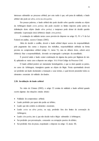 59
interesses submetido ao processo arbitral, por esta razão é que, sob pena de nulidade, o laudo
arbitral não pode ser ultra, extra ou citra petita.
Em poucas palavras, o laudo arbitral não pode decidir sobre questão estranha ao objeto
da Arbitragem (laudo extra petita); não pode exceder os limites impostos pelas partes na
delimitação deste objeto (laudo ultra petita); e tampouco pode deixar de decidir questão
submetida à apreciação do(s) árbitro(s) (laudo citra petita).
A cominação de nulidade nestes casos provém do disposto no artigo 32, IV e V da Lei
Federal em análise, escreve Câmara (2002).
Além de decidir o conflito, deverá o laudo arbitral dispor acerca da responsabilidade
pelo pagamento das custas e despesas dos trabalhos, responsabilidade atribuída na forma
prevista no compromisso arbitral (artigo 11, inciso V), mas no silêncio deste, caberá ao(s)
árbitro(s) fixar a responsabilidade, devendo ser empregado o princípio da causalidade.
É possível ainda o laudo conter condenação de alguma das partes por litigância de má-
fé, aplicando-se neste caso o disposto nos artigos 16 à 18 do Código de Processo Civil.
O laudo arbitral poderá ser meramente homologatório, o que se dará quando as partes,
no curso da Arbitragem, transigirem quanto ao objeto do litígio. Nesta oportunidade deverá
ser proferido um laudo declarando a transação e seus termos, o qual deverá preencher todos os
elementos essenciais de validade dos laudos.
2.20...Invalidação do laudo arbitral
Na visão de Câmara (2002), o artigo 32 comina de nulidade o laudo arbitral quando
ocorre algumas das situações citadas abaixo:
 Nulidade do compromisso arbitral;
 Laudo proferido por quem não podia ser árbitro;
 Laudo que não contém os elementos essenciais;
 Laudo extra ou ultra petita, ou seja, proferido fora dos limites da convenção de
Arbitragem;
 Laudo citra petita, isto é, que não decide todo o litígio submetido à Arbitragem;
 Ser proferido por prevaricação, concussão ou corrupção passiva do árbitro;
 Ser proferido fora do prazo, respeitando o disposto no artigo 12, inciso III;
 