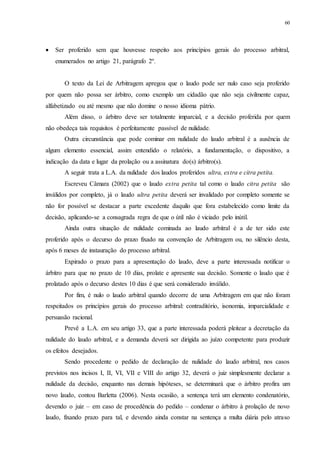 60
 Ser proferido sem que houvesse respeito aos princípios gerais do processo arbitral,
enumerados no artigo 21, parágrafo 2º.
O texto da Lei de Arbitragem apregoa que o laudo pode ser nulo caso seja proferido
por quem não possa ser árbitro, como exemplo um cidadão que não seja civilmente capaz,
alfabetizado ou até mesmo que não domine o nosso idioma pátrio.
Além disso, o árbitro deve ser totalmente imparcial, e a decisão proferida por quem
não obedeça tais requisitos é perfeitamente passível de nulidade.
Outra circunstância que pode cominar em nulidade do laudo arbitral é a ausência de
algum elemento essencial, assim entendido o relatório, a fundamentação, o dispositivo, a
indicação da data e lugar da prolação ou a assinatura do(s) árbitro(s).
A seguir trata a L.A. da nulidade dos laudos proferidos ultra, extra e citra petita.
Escreveu Câmara (2002) que o laudo extra petita tal como o laudo citra petita são
inválidos por completo, já o laudo ultra petita deverá ser invalidado por completo somente se
não for possível se destacar a parte excedente daquilo que fora estabelecido como limite da
decisão, aplicando-se a consagrada regra de que o útil não é viciado pelo inútil.
Ainda outra situação de nulidade cominada ao laudo arbitral é a de ter sido este
proferido após o decurso do prazo fixado na convenção de Arbitragem ou, no silêncio desta,
após 6 meses de instauração do processo arbitral.
Expirado o prazo para a apresentação do laudo, deve a parte interessada notificar o
árbitro para que no prazo de 10 dias, prolate e apresente sua decisão. Somente o laudo que é
prolatado após o decurso destes 10 dias é que será considerado inválido.
Por fim, é nulo o laudo arbitral quando decorre de uma Arbitragem em que não foram
respeitados os princípios gerais do processo arbitral: contraditório, isonomia, imparcialidade e
persuasão racional.
Prevê a L.A. em seu artigo 33, que a parte interessada poderá pleitear a decretação da
nulidade do laudo arbitral, e a demanda deverá ser dirigida ao juízo competente para produzir
os efeitos desejados.
Sendo procedente o pedido de declaração de nulidade do laudo arbitral, nos casos
previstos nos incisos I, II, VI, VII e VIII do artigo 32, deverá o juiz simplesmente declarar a
nulidade da decisão, enquanto nas demais hipóteses, se determinará que o árbitro profira um
novo laudo, contou Barletta (2006). Nesta ocasião, a sentença terá um elemento condenatório,
devendo o juiz – em caso de procedência do pedido – condenar o árbitro à prolação de novo
laudo, fixando prazo para tal, e devendo ainda constar na sentença a multa diária pelo atraso
 
