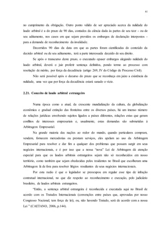 61
no cumprimento da obrigação. Outro ponto válido de ser apreciado acerca da nulidade do
laudo arbitral é a do prazo de 90 dias, contados da ciência dada às partes de seu teor - ou de
seu aditamento, nos casos em que sejam providos os embargos de declaração interpostos -
para a demanda de reconhecimento da invalidade.
Decorridos 90 dias da data em que as partes foram cientificadas do conteúdo da
decisão arbitral ou de seu aditamento, terá a parte interessada decaído de seu direito.
Se após o transcurso deste prazo, o executado opuser embargos alegando nulidade do
laudo arbitral, deverá o juiz proferir sentença definitiva, pondo termo ao processo com
resolução de mérito, por força da decadência (artigo 269, IV do Código de Processo Civil).
Não será possível após o decurso do prazo que se reconheça em juízo a existência da
nulidade, uma vez que por força da decadência estará sanado o vício.
2.21...Conceito de laudo arbitral estrangeiro
Numa época como a atual, da crescente mundialização da cultura, da globalização
econômica e gradual extinção das fronteiras entre os diversos países, há um imenso número
de relações jurídicas envolvendo sujeitos ligados a países diferentes, relações estas que geram
conflitos de interesses empresariais e, usualmente, estas demandas são submetidas à
Arbitragem Empresarial.
Na grande maioria das nações ao redor do mundo, quando particulares compram,
vendem, fornecem mercadorias ou prestam serviços, eles apelam ao uso da Arbitragem
Empresarial para resolver e dar fim a qualquer dos problemas que possam surgir em seus
negócios internacionais, e é por isso que a nossa “nova” Lei de Arbitragem dá atenção
especial para que os laudos arbitrais estrangeiros sejam não só reconhecidos em nosso
território, como também que sejam obedecidas pelos residentes no Brasil que escolheram uma
Arbitragem lá de fora para resolver litígios resultantes de seus negócios internacionais.
Por esta razão é que o legislador se preocupou em regular esse tipo de infração
contratual internacional, no que diz respeito ao reconhecimento e execução, pelo judiciário
brasileiro, de laudos arbitrais estrangeiros.
“Então, a sentença arbitral estrangeira é reconhecida e executada aqui no Brasil de
acordo com os Tratados Internacionais (convenções entre países que, aprovadas por nosso
Congresso Nacional, tem força de lei), ou, não havendo Tratado, será de acordo com a nossa
Lei ” (CAETANO, 2006, p.144).
 