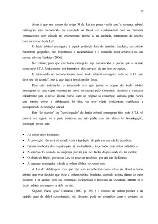 62
Assim é que nos termos do artigo 34 da Lei em pauta verbis que “a sentença arbitral
estrangeira será reconhecida ou executada no Brasil em conformidade com os Tratados
Internacionais com eficácia no ordenamento interno e, na ausência, estritamente de acordo
com os termos desta Lei”.
O laudo arbitral estrangeiro é aquele proferido fora do território brasileiro, um critério
puramente geográfico, não importando a nacionalidade e o domicílio do(s) árbitro(s) ou das
partes, afirmou Barletta (2006).
No entanto, para que este laudo estrangeiro seja reconhecido, é preciso que o mesmo
passe pelo S.T.J., logicamente por intermédio dos serviços de um bom advogado.
O interessado no reconhecimento desse laudo arbitral estrangeiro pede ao S.T.J. que
dê o seu “de acordo”, isto é, que faça a homologação deste.
Para esta solicitação, o interessado tem que juntar: o original do laudo arbitral
estrangeiro ou uma cópia reconhecida como verdadeira pelo Consulado Brasileiro e traduzida
oficialmente para o nosso idioma pátrio, além do original da convenção assinada pelas partes
que mostra como a Arbitragem foi feita, ou uma cópia devidamente certificada e
acompanhada de tradução oficial.
Este “de acordo” ou ”homologação” do laudo arbitral estrangeiro feito pelo S.T.J. só
poderá ser negado se a parte contrária, que não pediu e/ou não deseja tal homologação,
conseguir provar que:
 As partes eram incapazes;
 A convenção não está de acordo com a legislação do país em que ela foi expedida;
 Foram desobedecidos os princípios do contraditório, impedindo uma defesa satisfatória;
 A sentença foi anulada ou suspensa por um juiz de Direito do país onde ela foi escrita;
 O objeto do litígio, por nossa Lei, só pode ser resolvido por um juiz de Direito;
 A sentença estrangeira ofende a ordem pública no nosso país.
A Lei de Arbitragem reza que não será reconhecido como eficaz no Brasil o laudo
arbitral que tiver decisão que viole a ordem pública brasileira, cabendo ao juiz, diante do caso
concreto e de acordo com sua orientação sociopolítica e filosófica da sociedade, afirmar se o
laudo arbitral estrangeiro à viola ou não.
Segundo Pucci apud Carmona (2007, p. 350 ) o instituto da ordem pública é na
opinião geral de difícil conceituação, não obstante, pode ser entendido como o conjunto de
 