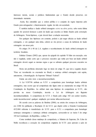 63
interesses morais, sociais e jurídicos fundamentais que o Estado decide preservar, em
determinado momento.
Assim, fica entendido que a ordem pública é o conjunto de regras impostas pelo
Estado para salvaguardar o funcionamento regular da vida em sociedade.
É também ineficaz o laudo arbitral estrangeiro extra ou ultra petita, salvo nesta última
quando for possível destacar a parte do laudo que excedeu os limites fixados pela convenção
de Arbitragem. Nesta hipótese, o juiz deverá fazer a redução necessária.
Em qualquer das hipóteses em comento, poderá o juiz negar eficácia ao laudo arbitral
estrangeiro, e em qualquer uma delas, caberá ao réu provar a causa da ineficácia do laudo
estrangeiro em nosso país.
Os artigos 34 à 40 da L.A. regulam o reconhecimento do laudo arbitral estrangeiro no
território brasileiro.
Enfatiza Câmara (2002) que, apesar da epígrafe do capítulo VI falar em execução, esta
não é regulada, sendo certo que o processo executivo que tenha por base um laudo arbitral
estrangeiro deverá seguir as mesmas regras a que se submete qualquer processo executivo no
Brasil.
Havia um problema detectado logo no início do artigo 35, que tem a seguinte dicção:
“Para ser reconhecida ou executada no Brasil, a sentença arbitral estrangeira está sujeita,
unicamente, à homologação do Supremo Tribunal Federal”.
Existia um sério vício: a inconstitucionalidade.
A Lei 9.307/96 atribuiu ao S.T.F. a competência para homologar laudos arbitrais
estrangeiros, mas ocorre que tal competência não figura entre as enumeradas no artigo 102 da
Constituição da República. Ao atribuir mais uma hipótese de competência ao S.T.F., não
prevista na nossa Constituição, incorria a Lei de Arbitragem em flagrante
inconstitucionalidade. A competência do S.T.F. é fixada pelo artigo 102 em caráter taxativo,
sendo inconstitucional qualquer ampliação por norma infraconstitucional.
De acordo com as palavras de Barletta (2006), na esteira dos avanços da Arbitragem,
em 2.004 foi publicada a Resolução 22 do S.T.J. que dispõe sobre a Emenda Constitucional
45/2.004 referente à transferência do S.T.F. para o S.T.J. a competência para homologar
sentenças estrangeiras e sentenças arbitrais estrangeiras, acrescendo-se ao inciso I do artigo
105 da Constituição da República, a alínea “i”.
Como resultado dessa mudança de competência, o Ministro do Supremo, Dr. Celso de
Mello reconheceu a cessação da competência originária do S.T.F. para apreciar a ação de
 
