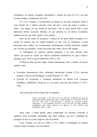 64
homologação de sentença estrangeira, determinando a remessa dos autos ao S.T.J., em razão
da citada Emenda Constitucional 45/2.004.
Se o S.T.J. denegou o reconhecimento da eficácia de um laudo estrangeiro devido à
vícios formais, isto é, defeitos aparentes como: não citar o nome das partes ou quando o
árbitro não explicar por que decidiu de uma forma e não de outra, poderá então a parte
interessada intentar novamente demanda em que pretenda ver tal eficácia reconhecida,
bastando para isso que esteja sanado o vício existente.
Pode um juiz deixar de reconhecer a eficácia de um laudo arbitral estrangeiro se o
mesmo for suspenso por ato judicial prolatado no país sede da Arbitragem. A parte
interessada pode pleitear seu reconhecimento posteriormente, devendo demonstrar primeiro
que a decisão que suspendeu o laudo não produz mais efeitos, por ter sido anulada.
“A homologação de sentenças arbitrais estrangeiras é um tema relevante, pelos
reflexos que possui no cenário das relações econômicas internacionais, do qual o Brasil é
importante ator” (PUCCI apud CARMONA, 2007, p. 339).
O Brasil já tinha aprovado alguns tratados internacionais sobre a matéria, de alcance
regional, como:
 Convenção Interamericana sobre Arbitragem Internacional (Panamá 1.975), aprovada
mediante o Decreto de Promulgação do Poder Executivo nº 1.902;
 Protocolo de Cooperação e Assistência Jurisdicional em Matéria Civil, Comercial,
Trabalhista, Administrativa (Protocolo de Las Leñas), aprovado pelo Decreto nº 2.067 /
1996.
Mas a aprovação desses tratados não era suficiente.
Fazia-se necessário e, até certo ponto, era objeto de reclamação por parte da
comunidade jurídica internacional, que o Brasil ratificasse a Convenção de Nova
York de 1.958, sobre o reconhecimento e execução de sentenças arbitrais
estrangeiras, o que finalmente aconteceu em 23 de julho de 2.002, mediante
promulgação, pelo Poder Executivo, do Decreto nº 4.311 (PUCCI apud
CARMONA, 2007, p. 340).
Deste modo, o Brasil garante efetiva reciprocidade aos parceiros comerciais já
signatários desta Convenção, transmitindo uma maior confiança, que leva a diminuição da
percepção de risco de se fazer negócios com ou no Brasil.
Como resultado, em maio de 2.004, o S.T.J. deferiu a homologação da primeira
sentença arbitral estrangeira em nossa história.
 