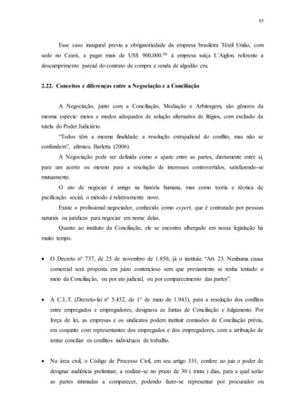 65
Esse caso inaugural previu a obrigatoriedade da empresa brasileira Têxtil União, com
sede no Ceará, a pagar mais de US$ 900,000.00 à empresa suíça L´Aiglon, referente a
descumprimento parcial do contrato de compra e venda de algodão cru.
2.22...Conceitos e diferenças entre a Negociação e a Conciliação
A Negociação, junto com a Conciliação, Mediação e Arbitragem, são gêneros da
mesma espécie: meios e modos adequados de solução alternativa de litígios, com exclusão da
tutela do Poder Judiciário.
“Todos têm a mesma finalidade: a resolução extrajudicial do conflito, mas não se
confundem”, afirmou Barletta (2006).
A Negociação pode ser definida como o ajuste entre as partes, diretamente entre si,
para um acerto ou mesmo para a resolução de interesses controvertidos, satisfazendo-se
mutuamente.
O ato de negociar é antigo na história humana, mas como teoria e técnica de
pacificação social, o método é relativamente novo.
Existe o profissional negociador, conhecido como expert, que é contratado por pessoas
naturais ou jurídicas para negociar em nome delas.
Quanto ao instituto da Conciliação, ele se encontra albergado em nossa legislação há
muito tempo.
 O Decreto n° 737, de 25 de novembro de 1.850, já o instituía: “Art. 23. Nenhuma causa
comercial será proposta em juízo contencioso sem que previamente se tenha tentado o
meio da Conciliação, ou por ato judicial, ou por comparecimento das partes”.
 A C.L.T. (Decreto-lei n° 5.452, de 1° de maio de 1.943), para a resolução dos conflitos
entre empregados e empregadores, designava as Juntas de Conciliação e Julgamento. Por
força de lei, as empresas e os sindicatos podem instituir comissões de Conciliação prévia,
em conjunto com representantes dos empregados e dos empregadores, com a atribuição de
tentar conciliar os conflitos individuais de trabalho.
 Na área civil, o Código de Processo Civil, em seu artigo 331, confere ao juiz o poder de
designar audiência preliminar, a realizar-se no prazo de 30 ( trinta ) dias, para a qual serão
as partes intimadas a comparecer, podendo fazer-se representar por procurador ou
 