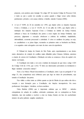 66
preposto, com poderes para transigir. No artigo 447 do mesmo Código de Processo Civil,
é dado ao juiz o poder de conciliar as partes quando o litígio versar sobre direitos
patrimoniais privados e em causas relativas à família entende Caetano (2006).
 A Lei n° 9.099, de 26 de setembro de 1.995, que dispõe sobre os Juizados Especiais
Cíveis e Criminais, e a Lei n° 10.259, de 12 de julho de 2.001, que dispõe sobre a
instituição dos Juizados Especiais Cíveis e Criminais no âmbito da Justiça Federal,
atribuem a busca da Conciliação das partes a esses órgãos da Justiça Ordinária, cujo
processo, julgamento e execução obedecem a critérios de oralidade, simplicidade,
informalidade, economia processual e celeridade. E criou os auxiliares da justiça, ou seja,
os conciliadores e os juízes leigos, recrutados os primeiros entre os bacharéis em Direito,
e os segundos entre advogados com mais de cinco anos de experiência.
O Tribunal de Justiça do Estado de São Paulo, após experimentarem o uso destes
meios alternativos de solução de conflitos muito difundido pelas Câmaras Arbitrais, autorizou
a criação de setores de Conciliação e Mediação em todas as comarcas e foros da capital e do
interior do Estado.
A Conciliação tem muito a ver com o instituto da transação de que trata o artigo 1.025
do Código Civil de 1.916, que verbis: “É lícito aos interessados prevenirem ou terminarem o
litígio mediante concessões mútuas”.
Nem a Lei Marco Maciel desconsiderou a Conciliação, tanto é que no parágrafo 4° do
artigo 21, deu competência ao(s) árbitro(s) para que logo no início do procedimento, seja
tentada a Conciliação das partes.
Fica válida a crítica tanto ao árbitro quanto ao juiz de Direito de que ambos não têm a
vocação e nem formação para a Conciliação, são funções incompatíveis. Ou esses
profissionais bem julgam / decidem, ou bem conciliam.
Falou Barletta (2006) que é importante enfatizar que os MESC – métodos
extrajudiciais de solução de conflitos, sobretudo contratuais, não se contrapõem ao Poder
Judiciário, mas sim auxiliam a resolver a crise na Justiça Estatal, em face do assoberbado
número de ações judiciais surgidas anualmente.
 