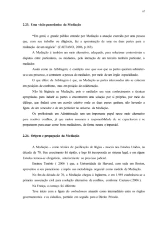 67
2.23...Uma visão panorâmica da Mediação
“Em geral, o grande público entende por Mediação a atuação exercida por uma pessoa
que, com seu trabalho ou diligência, faz a aproximação de uma ou duas partes para a
realização de um negócio” (CAETANO, 2006, p.183).
A Mediação é também um meio alternativo, adequado, para solucionar controvérsias e
disputas entre particulares, os mediados, pela interação de um terceiro também particular, o
mediador.
Assim como na Arbitragem, é condição sine qua non que as partes queiram submeter-
se a seu processo, e contratem a pessoa do mediador, por meio de um órgão especializado.
O que difere da Arbitragem é que, na Mediação as partes interessadas não se colocam
em posições de confronto, mas em posição de colaboração.
Não há litigância na Mediação, pois o mediador usa seus conhecimentos e técnicas
apropriadas para induzir as partes a encontrarem uma solução por si próprias, por meio do
diálogo, que findará com um acordo criativo onde as duas partes ganham, não havendo a
figura de um vencedor e de um perdedor no universo da Mediação.
Os profissionais em Administração tem um importante papel nesse meio alternativo
para resolver conflitos, já que muitos assumem a responsabilidade de se capacitarem e se
prepararem para atuar como bons mediadores, de forma neutra e imparcial.
2.24...Origem e propagação da Mediação
A Mediação - como técnica de pacificação de litígios - nasceu nos Estados Unidos, na
década de 70. Seu crescimento foi rápido, e logo foi incorporada ao sistema legal, e em alguns
Estados tornou-se obrigatória, anteriormente ao processo judicial.
Ensinou Tenório ( 2006 ) que, a Universidade de Harvard, com sede em Boston,
aproveitou o seu pioneirismo e impôs sua metodologia negocial como modelo de Mediação.
No fim da década de 70, a Mediação chegou à Inglaterra, e em 1.989 estabeleceu-se a
primeira associação civil para a solução alternativa de conflitos, conforme Caetano ( 2006 ).
Na França, o começo foi diferente.
Teve início com a figura do ombudsman atuando como intermediário entre os órgãos
governamentais e os cidadãos, partindo em seguida para o Direito Privado.
 
