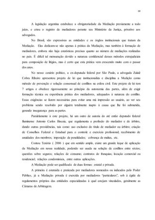 68
A legislação argentina estabelece a obrigatoriedade da Mediação previamente a todo
juízo, e criou o registro de mediadores perante seu Ministério da Justiça, privativo aos
advogados.
No Brasil, são expressivas as entidades e os órgãos institucionais que tratam da
Mediação. Elas dedicam-se não apenas à prática da Mediação, mas também à formação de
mediadores, embora não haja estatísticas precisas quanto ao número de mediações realizadas
no país. É difícil tal mensuração devido a natureza confidencial desses métodos extrajudiciais
para composição de litígios, mas é certo que esta prática vem crescendo muito com o passar
dos anos.
No nosso cenário político, a ex-deputada federal por São Paulo, a advogada Zulaiê
Cobra Ribeiro apresentou projeto de lei que institucionaliza e disciplina a Medição como
método de prevenção e solução consensual de conflitos na esfera civil. Este projeto de lei tem
7 artigos e obedece rigorosamente ao princípio da autonomia das partes, além de exigir
formação técnica ou experiência prática dos mediadores, adequados à natureza do conflito.
Essas exigências se fazem necessárias para evitar uma má impressão ao usuário, ao ver seu
problema sendo resolvido por alguém totalmente inapto à causa que lhe foi submetida,
gerando insegurança para as partes.
Paralelamente à este projeto, há um outro de autoria do até então deputado federal
fluminense Antonio Carlos Biscaia, que regulamenta a profissão do mediador e de árbitro,
dando outras providências, tais como: uso exclusivo do título de mediador ou árbitro; criação
de Conselhos Federal e Estadual para o controle e exercício profissional; recebimento de
anuidades dos membros; imposição de penalidades; cobrança de multas, etc.
Contou Tenório ( 2006 ) que em sentido amplo, existe um grande leque de aplicação
da Mediação em nossa realidade, podendo ser usada na solução de conflitos entre sócios;
questões sobre seguros; relações de consumo; contratos de franquias; locação comercial ou
residencial; relações condominiais, entre outras aplicações.
A Mediação pode ser qualificada de duas formas: estatal e privada.
A primeira é estatuída e praticada por mediadores nomeados ou indicados pelo Poder
Público, já a Mediação privada é exercida por mediadores “particulares”, sob à égide de
regulamentos próprios das entidades especializadas à qual estejam vinculados, geralmente as
Câmaras de Arbitragem.
 