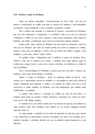 69
2.25...Modelos e etapas na Mediação.
Existe um modelo denominado “Circular-Narrativo de Sara Cobb”, que tem por
método a exteriorização do conflito com todas as emoções dos mediados e total neutralidade
do mediador, e após estabelecido o caos, o mediador reestabelece a ordem.
Mas o modelo mais praticado é o tradicional de Harvard, o nascedouro da Mediação,
que tem como fundamento a comunicação, e os mediados, cada um na sua vez, expressam
verbalmente o conflito ou suas razões, enquanto o outro escuta atentamente, ambos diante do
mediador, que facilita a comunicação para a busca do acordo pelos próprios mediados.
Existem ainda outros modelos de Mediação que não devem ser rechaçados, tendo em
vista que em Mediação não existe um modelo padrão para todas as naturezas de conflitos,
devido as várias áreas de aplicação. O ideal é criar um método que melhor se aplique a cada
realidade e a cada causa, ensinou Tenório (2006).
De qualquer forma, é indispensável para o mediador se pautar por princípios éticos.
Embora a ética não se aprenda ou se ensine, o mediador deve seguir algumas regras de
conduta para consigo mesmo e para com as partes envolvidas, em obediência ao código de
ética do mediador.
Para a operacionalização da Mediação, é preciso que antes seja dado a conhecer aos
mediados o local onde serão realizados os trabalhos.
Quanto as etapas da Mediação - dentro do tradicional modelo de Havard - tudo
começa com a apresentação pessoal do mediador e a sua gratidão às partes pela escolha da
solução extrajudicial para solucionar o conflito e, em seguida, ele explica como são e como
transcorrem as etapas seguintes da Mediação com total transparência, para infundir maior
confiabilidade aos mediados.
A segunda etapa refere-se à exposição do conflito que cada um deve fazer, e o
mediador ficará atento aos porquês e tentará entendê-los, colocando-se no “sapato do outro”,
como diz um velho adágio argentino.
O mediador terá a sua atenção voltada não só ao discurso de cada um, mas também aos
sinais exteriores feitos pelos mediados como: inflexão de voz, reações, linguagem corporal,
expressão facial, etc.
Na etapa seguinte, o mediador faz um resumo da exposição de cada parte para externar
a sua compreensão, já apresentando os pontos convergentes dos relatos. Por estratégia, deve o
mediador decompor o problema, fazendo com que os mediados deixem transparecer as suas
diferenças.
 