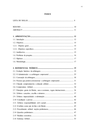 vii
ÍNDICE
LISTA DE SIGLAS ................................................................................................... 8
RESUMO ................................................................................................................... 10
ABSTRACT............................................................................................................... 11
1. APRESENTAÇÃO.............................................................................................. 12
1.1. Introdução ........................................................................................................... 12
1.2. Objetivos............................................................................................................. 15
1.2.1. Objetivo geral.................................................................................................. 15
1.2.2. Objetivos específicos....................................................................................... 15
1.3. Justificativa.......................................................................................................... 15
1.4. Problema de pesquisa.......................................................................................... 16
1.5. Hipótese .............................................................................................................. 17
1.6. Metodologia......................................................................................................... 17
2. REFERENCIAL TEÓRICO.............................................................................. 19
2.1. Evolução histórica da arbitragem........................................................................ 19
2.2. O Administrador e a arbitragem empresarial...................................................... 25
2.3. Convenção de arbitragem.................................................................................... 30
2.4. Pessoas que podem convencionar a arbitragem empresarial............................... 31
2.5. Cláusula compromissória e cláusula arbitral....................................................... 32
2.6. Compromisso Arbitral......................................................................................... 34
2.7. Princípios gerais do Direito, usos e costumes, regras internacionais.................. 36
2.8. Árbitros: conceitos, escolha e números............................................................... 37
2.9. Árbitros: imparcialidade e substituição............................................................... 40
2.10 Conciliação e provas......................................................................................... 42
2.11 Árbitros: responsabilidade civil e penal............................................................ 44
2.12 O árbitro como juiz de fato e de Direito............................................................ 45
2.13 Procedimento arbitral: noções preliminares....................................................... 46
2.14 Questões preliminares........................................................................................ 47
2.15 Medidas coercitivas............................................................................................ 52
2.16 Sentença Arbitral............................................................................................... 53
 