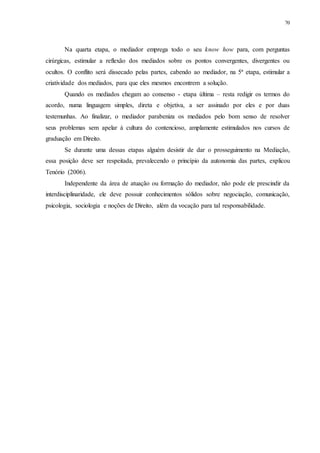 70
Na quarta etapa, o mediador emprega todo o seu know how para, com perguntas
cirúrgicas, estimular a reflexão dos mediados sobre os pontos convergentes, divergentes ou
ocultos. O conflito será dissecado pelas partes, cabendo ao mediador, na 5ª etapa, estimular a
criatividade dos mediados, para que eles mesmos encontrem a solução.
Quando os mediados chegam ao consenso - etapa última – resta redigir os termos do
acordo, numa linguagem simples, direta e objetiva, a ser assinado por eles e por duas
testemunhas. Ao finalizar, o mediador parabeniza os mediados pelo bom senso de resolver
seus problemas sem apelar à cultura do contencioso, amplamente estimulados nos cursos de
graduação em Direito.
Se durante uma dessas etapas alguém desistir de dar o prosseguimento na Mediação,
essa posição deve ser respeitada, prevalecendo o princípio da autonomia das partes, explicou
Tenório (2006).
Independente da área de atuação ou formação do mediador, não pode ele prescindir da
interdisciplinaridade, ele deve possuir conhecimentos sólidos sobre negociação, comunicação,
psicologia, sociologia e noções de Direito, além da vocação para tal responsabilidade.
 