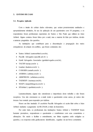 71
3.....ESTUDO DE CASO
3.1...Pesquisa Aplicada
Com o intuito de coletar dados relevantes, que seriam posteriormente analisados e
apropriadamente tabulados, fiz uso da aplicação de um questionário com 10 perguntas, e os
respondentes foram profissionais experientes de Santos e São Paulo que militam no Juízo
Arbitral. Alguns contatos foram feitos por e-mail, mas a maioria foi feito por telefone, devido
a natureza pragmática das questões.
As instituições que contribuem para a disseminação e propagação dos meios
extrajudiciais de solução de conflitos, que foram contatadas são:
 Santos Arbitral (santosarbitral.com.br);
 Paccillo Advogados (paccillo.adv.br );
 Gentil Advogados Associados (gentiladvogados.com.br);
 TACISP (tacisp.com.br );
 Laudum (laudum.com.br );
 CAMARB (camarb.com.br );
 ANBIMA ( anbima.com.br );
 ARBITRIUM ( arbitrium.com.br);
 TAEMESP ( taemesp.com.br);
 MASP ( masparbitragem.com.br );
 SPArbitral ( sparbitral.com.br );
Lamentavelmente, alguns não entenderam a importância deste trabalho e não foram
receptivos. Uns não retornaram os e-mails tendo o questionário como anexo, já outros não
tiveram boa vontade para responder por telefone.
Houve um fato inusitado. O escritório Paccillo Advogados só aceita falar sobre o Juízo
Arbitral mediante o pagamento de R$ 250,00, à título de honorários.
Por outro lado, os profissionais das instituições: Santos Arbitral e TAEMESP foram
bastante prestativos, responderam o questionário e contribuíram com seus comentários e
afirmações. De modo a facilitar o entendimento, nas linhas seguintes estão redigidas as
questões, e as respostas estão graficamente identificadas, seguidas de um breve comentário.
 