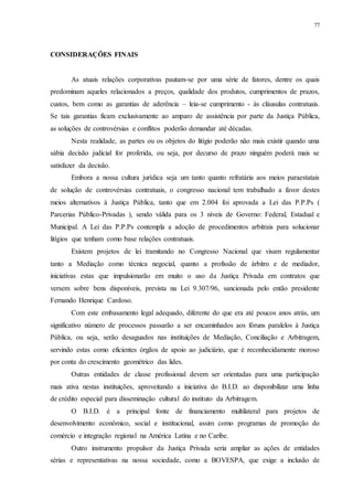 77
CONSIDERAÇÕES FINAIS
As atuais relações corporativas pautam-se por uma série de fatores, dentre os quais
predominam aqueles relacionados a preços, qualidade dos produtos, cumprimentos de prazos,
custos, bem como as garantias de aderência – leia-se cumprimento - às cláusulas contratuais.
Se tais garantias ficam exclusivamente ao amparo de assistência por parte da Justiça Pública,
as soluções de controvérsias e conflitos poderão demandar até décadas.
Nesta realidade, as partes ou os objetos do litígio poderão não mais existir quando uma
sábia decisão judicial for proferida, ou seja, por decurso de prazo ninguém poderá mais se
satisfazer da decisão.
Embora a nossa cultura jurídica seja um tanto quanto refratária aos meios paraestatais
de solução de controvérsias contratuais, o congresso nacional tem trabalhado a favor destes
meios alternativos à Justiça Pública, tanto que em 2.004 foi aprovada a Lei das P.P.Ps (
Parcerias Público-Privadas ), sendo válida para os 3 níveis de Governo: Federal, Estadual e
Municipal. A Lei das P.P.Ps contempla a adoção de procedimentos arbitrais para solucionar
litígios que tenham como base relações contratuais.
Existem projetos de lei tramitando no Congresso Nacional que visam regulamentar
tanto a Mediação como técnica negocial, quanto a profissão de árbitro e de mediador,
iniciativas estas que impulsionarão em muito o uso da Justiça Privada em contratos que
versem sobre bens disponíveis, prevista na Lei 9.307/96, sancionada pelo então presidente
Fernando Henrique Cardoso.
Com este embasamento legal adequado, diferente do que era até poucos anos atrás, um
significativo número de processos passarão a ser encaminhados aos fóruns paralelos à Justiça
Pública, ou seja, serão desaguados nas instituições de Mediação, Conciliação e Arbitragem,
servindo estas como eficientes órgãos de apoio ao judiciário, que é reconhecidamente moroso
por conta do crescimento geométrico das lides.
Outras entidades de classe profissional devem ser orientadas para uma participação
mais ativa nestas instituições, aproveitando a iniciativa do B.I.D. ao disponibilizar uma linha
de crédito especial para disseminação cultural do instituto da Arbitragem.
O B.I.D. é a principal fonte de financiamento multilateral para projetos de
desenvolvimento econômico, social e institucional, assim como programas de promoção do
comércio e integração regional na América Latina e no Caribe.
Outro instrumento propulsor da Justiça Privada seria ampliar as ações de entidades
sérias e representativas na nossa sociedade, como a BOVESPA, que exige a inclusão de
 