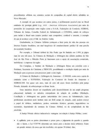 78
procedimentos arbitrais nos estatutos sociais de compainhas de capital aberto admitidas no
Novo Mercado.
A exemplo do que acontece em outros países, é perfeitamente possível criar no Brasil
entidades de prestígio global (v.g.: AAA - American Arbitration Association) por meio de
protocolos de cooperação entre órgãos como a O.A.B., Federações de Comércio, SEBRAE,
Tribunais de Justiça, Conselho Federal de Administração e CONIMA, unindo de esforços
para incluir o Brasil num cenário jurídico mais competitivo, confiável e atraente, à exemplo
do que já acontece com o Chile na América Latina.
Gradualmente, as Câmaras Arbitrais começam a fazer parte da vida das pessoas em
diversos Estados brasileiros, um sinal inequívoco do amadurecimento jurídico de uma parcela
da sociedade brasileira.
Por exemplo, o Tribunal Arbitral de São Paulo, que foi fundado em 1.999, já julgou
mais de sete mil casos. As Câmaras de Mediação e Arbitragem das cidades paulistas de São
José do Rio Preto e Ribeirão Preto já funcionam com o apoio de associações comerciais,
imobiliárias e empresas da região.
Em Campinas, o Instituto de Mediação e Arbitragem firmou um convênio com a
Prefeitura, Secretaria da Cidadania e PROCON, possibilitando a resolução rápida por meio da
Mediação para as pessoas com processos junto a este órgão.
A Câmara de Mediação e Arbitragem do Amazonas – CAMAM, conta com o apoio de
entidades como a SUFRAMA, Federação do Comercio do Estado do Amazonas e
SEBRAE/AM. Em quase seis anos, mais de cem mil casos foram resolvidos pela justiça
Privada, deixando de sobrecarregar os fóruns locais.
Estas iniciativas devem ser respaldadas pelo desenvolvimento de um amplo programa
educacional, incluindo os métodos extrajudiciais de solução de conflitos (Mediação,
Conciliação e Arbitragem) nas grades universitárias dos cursos de Administração, cujos
profissionais encontram neste instituto mais um fértil campo de atuação, onde podem exercer
o papel de árbitros, mediadores, peritos, assistentes técnicos, gerentes, negociadores ou
secretários, dependendo da estrutura da Câmara Arbitral, ou da complexidade da lide
envolvida.
A Justiça Privada oferece indiscutíveis vantagens em relação à Justiça Pública, como:
 A agilidade, pois as partes determinam o prazo para o julgamento da questão e, quando
não o fazem, a Lei 9.307/96 determina seis meses para a decisão do(s) árbitro(s). Existe
um grande número de casos que são resolvidos em apenas 30 (trinta) dias;
 