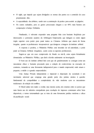 79
 O sigilo, que impede que sejam divulgados os nomes das partes ou o conteúdo do caso
propriamente dito;
 A especialidade dos árbitros, sendo raro a contratação de peritos para assistir ao julgador;
 Os custos reduzidos, pois os gastos processuais chegam a ser 80% mais baratos em
comparação à Justiça Ordinária.
Finalizando, é relevante responder uma pergunta feita com bastante freqüência por
interessados e potenciais usuários da Arbitragem Empresarial, que indagam se existe algum
órgão superior com poder para punir tantos as Câmaras Arbitrais que atuem de forma
irregular, quanto os profissionais irresponsáveis que denigrem a imagem do instituto arbitral.
A resposta é positiva, o Ministério Público está investido de tal autoridade, e pode
punir as Câmaras Arbitrais irregulares, assim como os supostos profissionais.
Sugere-se que em caso comprovado de fraude ou má-fé, estas sejam formalmente
denunciadas ao Ministério Público, que dará o devido andamento na investigação.
O bom uso do instituto arbitral fará com que ele gradativamente se consagre como um
mecanismo eficaz e bastante procurado para a solução de controvérsias na execução de
contratos, tornando-se uma ferramenta indispensável para o mundo empresarial, onde atuam o
pequeno, o médio e o grande empreendedor.
Uma Justiça Privada independente e imparcial à disposição da sociedade é um
movimento universal que congrega uma grande parte dos juristas atentos à questão
fundamental de compatibilizar a complexidade da vida moderna com os mecanismos
tradicionais de solução de conflitos.
O Brasil ainda tem muito a evoluir, mas mesmo assim, nós estamos entre os países que
mais fazem uso de métodos extrajudiciais para resolução de impasses contratuais sobre bens
disponíveis, e temos testemunhado que se trata de uma ferramenta jurídica moderna e eficaz
de pacificação social.
 