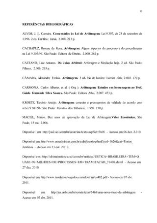80
REFERÊNCIAS BIBLIOGRÁFICAS
ALVIM, J. E. Carreira. Comentários às Lei de Arbitragem: Lei 9.307, de 23 de setembro de
1.996. 2 ed. Curitiba: Juruá, 2.008. 213 p.
CACHAPUZ, Rosane da Rosa. Arbitragem: Alguns aspectos do processo e do procedimento
na Lei 9.307/96. São Paulo: Editora de Direito, 2.000. 262 p.
CAETANO, Luiz Antunes. Do Juízo Arbitral: Arbitragem e Mediação hoje. 2 ed. São Paulo:
Pillares, 2.006. 263 p.
CÂMARA, Alexandre Freitas. Arbitragem. 3 ed. Rio de Janeiro: Lúmen Júris, 2.002. 170 p.
CARMONA, Carlos Alberto. et al. ( Org ). Arbitragem: Estudos em homenagem ao Prof.
Guido Fernando Silva Soares. São Paulo: Editora Atlas, 2.007. 473 p.
KROETZ, Tarcísio Araújo. Arbitragem: conceito e pressupostos de validade de acordo com
a Lei 9.307/96. São Paulo: Revistas dos Tribunais, 1.997. 150 p.
MACIEL, Marco. Dez anos de aprovação da Lei de Arbitragem.Valor Econômico, São
Paulo, 15 mai 2.006.
Disponível em: http://jus2.uol.com.br/doutrina/texto.asp?id=5468 – Acesso em 06 dez. 2.010.
Disponível.em:.http://www.usinadeletras.com.br/exibelotexto.phtml?cod=1626&cat=Textos_
Jurídicos – Acesso em 23 out. 2.010.
Disponível.em:.http://ultimainstancia.uol.com.br/noticia/JUSTICA+BRASILEIRA+TEM+Q
UASE+90+MILHOES+DE+PROCESSOS+EM+TRAMITACAO_71408.shtml – Acesso em
27 dez. 2010.
Disponível.em:.http://www.tavolaroadvogados.com/doutrina/cs482.pdf.-.Acesso.em.07.abr.
2011.
Disponível em: http://jus.uol.com.br/revista/texto/5468/uma-nova-visao-da-arbitragem -
Acesso em 07 abr. 2011.
 