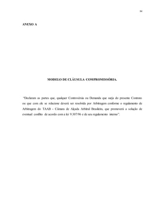 84
ANEXO A
MODELO DE CLÁUSULA COMPROMISSÓRIA.
“Declaram as partes que, qualquer Controvérsia ou Demanda que surja do presente Contrato
ou que com ele se relacione deverá ser resolvida por Arbitragem conforme o regulamento de
Arbitragem do TAAB - Câmara de Alçada Arbitral Brasileira, que promoverá a solução de
eventual conflito de acordo com a lei 9.307/96 e de seu regulamento interno”.
 