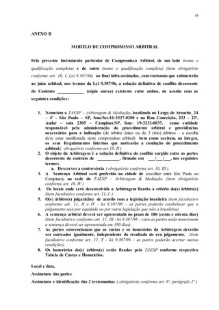 85
ANEXO B
MODELO DE COMPROMISSO ARBITRAL
Pelo presente instrumento particular de Compromisso Arbitral, de um lado (nome e
qualificação completa) e de outro (nome e qualificação completa) (item obrigatório
conforme art. 10, I, Lei 9.307/96) ao final infra-assinadas, convencionam que submeterão
ao juízo arbitral, nos termos da Lei 9.307/96, a solução definitiva de conflito decorrente
do Contrato ____________ (cópia anexa) existente entre ambos, de acordo com as
seguintes condições:
1. Nomeiam o TAESP – Arbitragem & Mediação, localizado no Largo do Arouche, 24
– 4º - São Paulo – SP, fone/fax:11-3337-0200 e na Rua Conceição, 233 – 23º.
Andar – sala 2305 – Campinas/SP, fone: 19-3232-0037, como entidade
responsável pela administração do procedimento arbitral e providências
necessárias para a indicação (de árbitro único ou de 3 (três) árbitros – a escolha
deve estar manifestada neste compromisso arbitral) bem como aceitam, na integra,
os seus Regulamentos Internos que nortearão a condução do procedimento
arbitral.( obrigatório conforme art.10, II )
2. O objeto da Arbitragem é a solução definitiva do conflito surgido entre as partes
decorrente do contrato de __________, firmado em ___/___/___, nos seguintes
termos:
a. Descrever a controvérsia ( obrigatório conforme art. 10, III )
3. A Sentença Arbitral será proferida na cidade de (escolher entre São Paulo ou
Campinas), na sede do TAESP – Arbitragem & Mediação. (item obrigatório
conforme art. 10, IV )
4. Os locais onde será desenvolvida a Arbitragem ficarão a critério do(s) árbitro(s)
(item facultativo conforme art. 11, I ).
5. O(s) árbitro(s) julgará(ão) de acordo com a legislação brasileira (item facultativo
conforme art. 11, II e IV - lei 9.307/96 – as partes poderão estabelecer que o
julgamento seja por equidade ou por outra legislação que não a brasileira).
6. A sentença arbitral deverá ser apresentada no prazo de 180 (cento e oitenta dias)
(item facultativo conforme art. 11, III - lei 9.307/96 – caso as partes nada mencionem
a sentença deverá ser apresentada em 180 dias).
7. As partes convencionam que as custas e os honorários da Arbitragem deverão
ser custeados igualmente, independente do resultado do seu julgamento. (item
facultativo conforme art. 11, V - lei 9.307/96 – as partes poderão acertar outras
condições).
8. Os honorários do(s) árbitro(s) serão fixados pelo TAESP conforme respectiva
Tabela de Custas e Honorários.
Local e data,
Assinatura das partes
Assinatura e identificação das 2 testemunhas ( obrigatório conforme art. 9º, parágrafo 2º )
 
