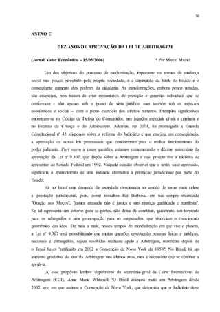 86
ANEXO C
DEZ ANOS DE APROVAÇÃO DA LEI DE ARBITRAGEM
(Jornal Valor Econômico - 15/05/2006) * Por Marco Maciel
Um dos objetivos do processo de modernização, importante em termos de mudança
social mas pouco percebido pela própria sociedade, é a diminuição da tutela do Estado e o
conseqüente aumento dos poderes da cidadania. As transformações, embora pouco notadas,
são essenciais, pois tratam de criar mecanismos de proteção e garantias individuais que se
conformem - não apenas sob o ponto de vista jurídico, mas também sob os aspectos
econômicos e sociais - com o pleno exercício dos direitos humanos. Exemplos significativos
encontram-se no Código de Defesa do Consumidor, nos juizados especiais cíveis e criminais e
no Estatuto da Criança e do Adolescente. Ademais, em 2004, foi promulgada a Emenda
Constitucional nº 45, dispondo sobre a reforma do Judiciário e que ensejou, em conseqüência,
a aprovação de novas leis processuais que concorreram para o melhor funcionamento do
poder judicante. Pari passu a essas questões, estamos comemorando o décimo aniversário da
aprovação da Lei nº 9.307, que dispõe sobre a Arbitragem e cujo projeto tive a iniciativa de
apresentar ao Senado Federal em 1992. Naquela ocasião observei que o texto, caso aprovado,
significaria o aparecimento de uma instância alternativa à prestação jurisdicional por parte do
Estado.
Há no Brasil uma demanda da sociedade direcionada no sentido de tornar mais célere
a prestação jurisdicional, pois, como ressaltou Rui Barbosa, em sua sempre recordada
"Oração aos Moços", "justiça atrasada não é justiça e sim injustiça qualificada e manifesta".
Se tal representa um estorvo para as partes, não deixa de constituir, igualmente, um tormento
para os advogados e uma preocupação para os magistrados, que vivenciam o crescimento
geométrico das lides. De mais a mais, nesses tempos de mundialização em que vive o planeta,
a Lei nº 9.307 está possibilitando que muitas questões envolvendo pessoas físicas e jurídicas,
nacionais e estrangeiras, sejam resolvidas mediante apelo à Arbitragem, mormente depois de
o Brasil haver "ratificado em 2002 a Convenção de Nova York de 1958". No Brasil, há um
aumento gradativo do uso da Arbitragem nos últimos anos, mas é necessário que se continue a
apoiá-la.
A esse propósito lembro depoimento da secretária-geral da Corte Internacional de
Arbitragem (CCI), Anne Marie Whitesell: "O Brasil avançou muito em Arbitragem desde
2002, ano em que assinou a Convenção de Nova York, que determina que o Judiciário deve
 
