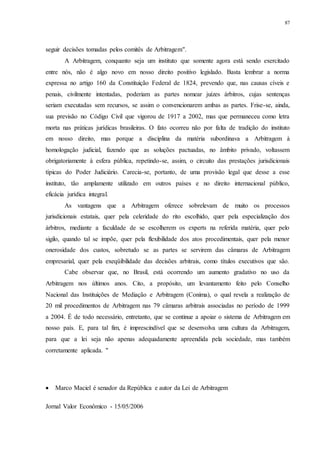 87
seguir decisões tomadas pelos comitês de Arbitragem".
A Arbitragem, conquanto seja um instituto que somente agora está sendo exercitado
entre nós, não é algo novo em nosso direito positivo legislado. Basta lembrar a norma
expressa no artigo 160 da Constituição Federal de 1824, prevendo que, nas causas cíveis e
penais, civilmente intentadas, poderiam as partes nomear juízes árbitros, cujas sentenças
seriam executadas sem recursos, se assim o convencionarem ambas as partes. Frise-se, ainda,
sua previsão no Código Civil que vigorou de 1917 a 2002, mas que permaneceu como letra
morta nas práticas jurídicas brasileiras. O fato ocorreu não por falta de tradição do instituto
em nosso direito, mas porque a disciplina da matéria subordinava a Arbitragem à
homologação judicial, fazendo que as soluções pactuadas, no âmbito privado, voltassem
obrigatoriamente à esfera pública, repetindo-se, assim, o circuito das prestações jurisdicionais
típicas do Poder Judiciário. Carecia-se, portanto, de uma provisão legal que desse a esse
instituto, tão amplamente utilizado em outros países e no direito internacional público,
eficácia jurídica integral.
As vantagens que a Arbitragem oferece sobrelevam de muito os processos
jurisdicionais estatais, quer pela celeridade do rito escolhido, quer pela especialização dos
árbitros, mediante a faculdade de se escolherem os experts na referida matéria, quer pelo
sigilo, quando tal se impõe, quer pela flexibilidade dos atos procedimentais, quer pela menor
onerosidade dos custos, sobretudo se as partes se servirem das câmaras de Arbitragem
empresarial, quer pela exeqüibilidade das decisões arbitrais, como títulos executivos que são.
Cabe observar que, no Brasil, está ocorrendo um aumento gradativo no uso da
Arbitragem nos últimos anos. Cito, a propósito, um levantamento feito pelo Conselho
Nacional das Instituições de Mediação e Arbitragem (Conima), o qual revela a realização de
20 mil procedimentos de Arbitragem nas 79 câmaras arbitrais associadas no período de 1999
a 2004. É de todo necessário, entretanto, que se continue a apoiar o sistema de Arbitragem em
nosso país. E, para tal fim, é imprescindível que se desenvolva uma cultura da Arbitragem,
para que a lei seja não apenas adequadamente apreendida pela sociedade, mas também
corretamente aplicada. "
 Marco Maciel é senador da República e autor da Lei de Arbitragem
Jornal Valor Econômico - 15/05/2006
 