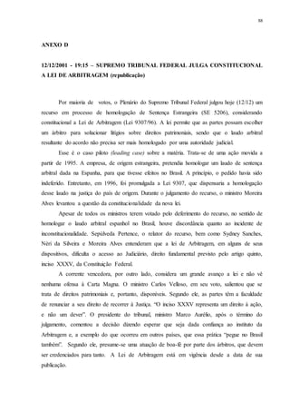 88
ANEXO D
12/12/2001 - 19:15 – SUPREMO TRIBUNAL FEDERAL JULGA CONSTITUCIONAL
A LEI DE ARBITRAGEM (republicação)
Por maioria de votos, o Plenário do Supremo Tribunal Federal julgou hoje (12/12) um
recurso em processo de homologação de Sentença Estrangeira (SE 5206), considerando
constitucional a Lei de Arbitragem (Lei 9307/96). A lei permite que as partes possam escolher
um árbitro para solucionar litígios sobre direitos patrimoniais, sendo que o laudo arbitral
resultante do acordo não precisa ser mais homologado por uma autoridade judicial.
Esse é o caso piloto (leading case) sobre a matéria. Trata-se de uma ação movida a
partir de 1995. A empresa, de origem estrangeira, pretendia homologar um laudo de sentença
arbitral dada na Espanha, para que tivesse efeitos no Brasil. A princípio, o pedido havia sido
indeferido. Entretanto, em 1996, foi promulgada a Lei 9307, que dispensaria a homologação
desse laudo na justiça do país de origem. Durante o julgamento do recurso, o ministro Moreira
Alves levantou a questão da constitucionalidade da nova lei.
Apesar de todos os ministros terem votado pelo deferimento do recurso, no sentido de
homologar o laudo arbitral espanhol no Brasil, houve discordância quanto ao incidente de
inconstitucionalidade. Sepúlveda Pertence, o relator do recurso, bem como Sydney Sanches,
Néri da Silveira e Moreira Alves entenderam que a lei de Arbitragem, em alguns de seus
dispositivos, dificulta o acesso ao Judiciário, direito fundamental previsto pelo artigo quinto,
inciso XXXV, da Constituição Federal.
A corrente vencedora, por outro lado, considera um grande avanço a lei e não vê
nenhuma ofensa à Carta Magna. O ministro Carlos Velloso, em seu voto, salientou que se
trata de direitos patrimoniais e, portanto, disponíveis. Segundo ele, as partes têm a faculdade
de renunciar a seu direito de recorrer à Justiça. “O inciso XXXV representa um direito à ação,
e não um dever”. O presidente do tribunal, ministro Marco Aurélio, após o término do
julgamento, comentou a decisão dizendo esperar que seja dada confiança ao instituto da
Arbitragem e, a exemplo do que ocorreu em outros países, que essa prática “pegue no Brasil
também”. Segundo ele, presume-se uma atuação de boa-fé por parte dos árbitros, que devem
ser credenciados para tanto. A Lei de Arbitragem está em vigência desde a data de sua
publicação.
 