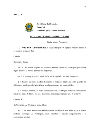 89
ANEXO E
Presidência da República
Casa Civil
Subchefia para Assuntos Jurídicos
LEI Nº 9.307, DE 23 DE SETEMBRO DE 1996.
Dispõe sobre a Arbitragem.
O PRESIDENTE DA REPÚBLICA Faço saber que o Congresso Nacional decreta e
eu sanciono a seguinte Lei:
Capítulo I
Disposições Gerais
Art. 1º As pessoas capazes de contratar poderão valer-se da Arbitragem para dirimir
litígios relativos a direitos patrimoniais disponíveis.
Art. 2º A Arbitragem poderá ser de direito ou de eqüidade, a critério das partes.
§ 1º Poderão as partes escolher, livremente, as regras de direito que serão aplicadas na
Arbitragem, desde que não haja violação aos bons costumes e à ordem pública.
§ 2º Poderão, também, as partes convencionar que a Arbitragem se realize com base nos
princípios gerais de direito, nos usos e costumes e nas regras internacionais de comércio.
Capítulo II
Da Convenção de Arbitragem e seus Efeitos
Art. 3º As partes interessadas podem submeter a solução de seus litígios ao juízo arbitral
mediante convenção de Arbitragem, assim entendida a cláusula compromissória e o
compromisso arbitral.
 