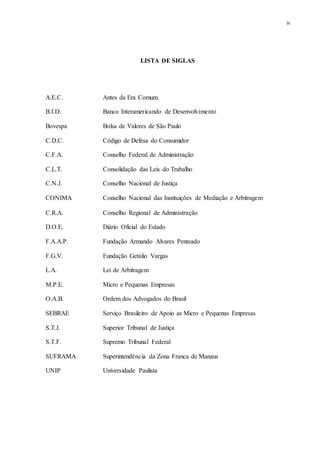 ix
LISTA DE SIGLAS
A.E.C. Antes da Era Comum.
B.I.D. Banco Interamericando de Desenvolvimento
Bovespa Bolsa de Valores de São Paulo
C.D.C. Código de Defesa do Consumidor
C.F.A. Conselho Federal de Administração
C.L.T. Consolidação das Leis do Trabalho
C.N.J. Conselho Nacional de Justiça
CONIMA Conselho Nacional das Instituições de Mediação e Arbitragem
C.R.A. Conselho Regional de Administração
D.O.E. Diário Oficial do Estado
F.A.A.P. Fundação Armando Alvares Penteado
F.G.V. Fundação Getúlio Vargas
L.A. Lei de Arbitragem
M.P.E. Micro e Pequenas Empresas
O.A.B. Ordem dos Advogados do Brasil
SEBRAE Serviço Brasileiro de Apoio as Micro e Pequenas Empresas
S.T.J. Superior Tribunal de Justiça
S.T.F. Supremo Tribunal Federal
SUFRAMA Superintendência da Zona Franca de Manaus
UNIP Universidade Paulista
 