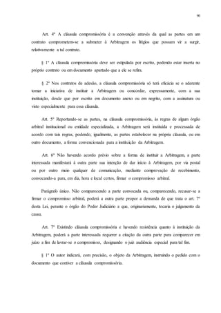 90
Art. 4º A cláusula compromissória é a convenção através da qual as partes em um
contrato comprometem-se a submeter à Arbitragem os litígios que possam vir a surgir,
relativamente a tal contrato.
§ 1º A cláusula compromissória deve ser estipulada por escrito, podendo estar inserta no
próprio contrato ou em documento apartado que a ele se refira.
§ 2º Nos contratos de adesão, a cláusula compromissória só terá eficácia se o aderente
tomar a iniciativa de instituir a Arbitragem ou concordar, expressamente, com a sua
instituição, desde que por escrito em documento anexo ou em negrito, com a assinatura ou
visto especialmente para essa cláusula.
Art. 5º Reportando-se as partes, na cláusula compromissória, às regras de algum órgão
arbitral institucional ou entidade especializada, a Arbitragem será instituída e processada de
acordo com tais regras, podendo, igualmente, as partes estabelecer na própria cláusula, ou em
outro documento, a forma convencionada para a instituição da Arbitragem.
Art. 6º Não havendo acordo prévio sobre a forma de instituir a Arbitragem, a parte
interessada manifestará à outra parte sua intenção de dar início à Arbitragem, por via postal
ou por outro meio qualquer de comunicação, mediante comprovação de recebimento,
convocando-a para, em dia, hora e local certos, firmar o compromisso arbitral.
Parágrafo único. Não comparecendo a parte convocada ou, comparecendo, recusar-se a
firmar o compromisso arbitral, poderá a outra parte propor a demanda de que trata o art. 7º
desta Lei, perante o órgão do Poder Judiciário a que, originariamente, tocaria o julgamento da
causa.
Art. 7º Existindo cláusula compromissória e havendo resistência quanto à instituição da
Arbitragem, poderá a parte interessada requerer a citação da outra parte para comparecer em
juízo a fim de lavrar-se o compromisso, designando o juiz audiência especial para tal fim.
§ 1º O autor indicará, com precisão, o objeto da Arbitragem, instruindo o pedido com o
documento que contiver a cláusula compromissória.
 