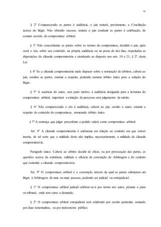 91
§ 2º Comparecendo as partes à audiência, o juiz tentará, previamente, a Conciliação
acerca do litígio. Não obtendo sucesso, tentará o juiz conduzir as partes à celebração, de
comum acordo, do compromisso arbitral.
§ 3º Não concordando as partes sobre os termos do compromisso, decidirá o juiz, após
ouvir o réu, sobre seu conteúdo, na própria audiência ou no prazo de dez dias, respeitadas as
disposições da cláusula compromissória e atendendo ao disposto nos arts. 10 e 21, § 2º, desta
Lei.
§ 4º Se a cláusula compromissória nada dispuser sobre a nomeação de árbitros, caberá ao
juiz, ouvidas as partes, estatuir a respeito, podendo nomear árbitro único para a solução do
litígio.
§ 5º A ausência do autor, sem justo motivo, à audiência designada para a lavratura do
compromisso arbitral, importará a extinção do processo sem julgamento de mérito.
§ 6º Não comparecendo o réu à audiência, caberá ao juiz, ouvido o autor, estatuir a
respeito do conteúdo do compromisso, nomeando árbitro único.
§ 7º A sentença que julgar procedente o pedido valerá como compromisso arbitral.
Art. 8º A cláusula compromissória é autônoma em relação ao contrato em que estiver
inserta, de tal sorte que a nulidade deste não implica, necessariamente, a nulidade da cláusula
compromissória.
Parágrafo único. Caberá ao árbitro decidir de ofício, ou por provocação das partes, as
questões acerca da existência, validade e eficácia da convenção de Arbitragem e do contrato
que contenha a cláusula compromissória.
Art. 9º O compromisso arbitral é a convenção através da qual as partes submetem um
litígio à Arbitragem de uma ou mais pessoas, podendo ser judicial ou extrajudicial.
§ 1º O compromisso arbitral judicial celebrar-se-á por termo nos autos, perante o juízo
ou tribunal, onde tem curso a demanda.
§ 2º O compromisso arbitral extrajudicial será celebrado por escrito particular, assinado
por duas testemunhas, ou por instrumento público.
 