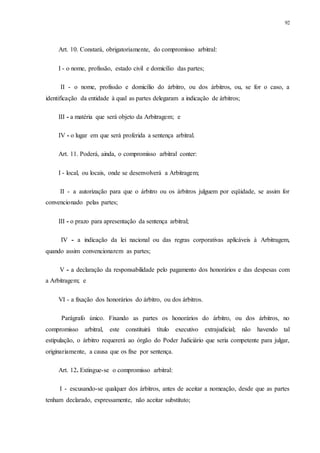 92
Art. 10. Constará, obrigatoriamente, do compromisso arbitral:
I - o nome, profissão, estado civil e domicílio das partes;
II - o nome, profissão e domicílio do árbitro, ou dos árbitros, ou, se for o caso, a
identificação da entidade à qual as partes delegaram a indicação de árbitros;
III - a matéria que será objeto da Arbitragem; e
IV - o lugar em que será proferida a sentença arbitral.
Art. 11. Poderá, ainda, o compromisso arbitral conter:
I - local, ou locais, onde se desenvolverá a Arbitragem;
II - a autorização para que o árbitro ou os árbitros julguem por eqüidade, se assim for
convencionado pelas partes;
III - o prazo para apresentação da sentença arbitral;
IV - a indicação da lei nacional ou das regras corporativas aplicáveis à Arbitragem,
quando assim convencionarem as partes;
V - a declaração da responsabilidade pelo pagamento dos honorários e das despesas com
a Arbitragem; e
VI - a fixação dos honorários do árbitro, ou dos árbitros.
Parágrafo único. Fixando as partes os honorários do árbitro, ou dos árbitros, no
compromisso arbitral, este constituirá título executivo extrajudicial; não havendo tal
estipulação, o árbitro requererá ao órgão do Poder Judiciário que seria competente para julgar,
originariamente, a causa que os fixe por sentença.
Art. 12. Extingue-se o compromisso arbitral:
I - escusando-se qualquer dos árbitros, antes de aceitar a nomeação, desde que as partes
tenham declarado, expressamente, não aceitar substituto;
 