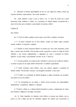 93
II - falecendo ou ficando impossibilitado de dar seu voto algum dos árbitros, desde que
as partes declarem, expressamente, não aceitar substituto; e
III - tendo expirado o prazo a que se refere o art. 11, inciso III, desde que a parte
interessada tenha notificado o árbitro, ou o presidente do tribunal arbitral, concedendo-lhe o
prazo de dez dias para a prolação e apresentação da sentença arbitral.
Capítulo III
Dos Árbitros
Art. 13. Pode ser árbitro qualquer pessoa capaz e que tenha a confiança das partes.
§ 1º As partes nomearão um ou mais árbitros, sempre em número ímpar, podendo
nomear, também, os respectivos suplentes.
§ 2º Quando as partes nomearem árbitros em número par, estes estão autorizados, desde
logo, a nomear mais um árbitro. Não havendo acordo, requererão as partes ao órgão do Poder
Judiciário a que tocaria, originariamente, o julgamento da causa a nomeação do árbitro,
aplicável, no que couber, o procedimento previsto no art. 7º desta Lei.
§ 3º As partes poderão, de comum acordo, estabelecer o processo de escolha dos árbitros,
ou adotar as regras de um órgão arbitral institucional ou entidade especializada.
§ 4º Sendo nomeados vários árbitros, estes, por maioria, elegerão o presidente do
tribunal arbitral. Não havendo consenso, será designado presidente o mais idoso.
§ 5º O árbitro ou o presidente do tribunal designará, se julgar conveniente, um secretário,
que poderá ser um dos árbitros.
§ 6º No desempenho de sua função, o árbitro deverá proceder com imparcialidade,
independência, competência, diligência e discrição.
§ 7º Poderá o árbitro ou o tribunal arbitral determinar às partes o adiantamento de verbas
para despesas e diligências que julgar necessárias.
Art. 14. Estão impedidos de funcionar como árbitros as pessoas que tenham, com as
partes ou com o litígio que lhes for submetido, algumas das relações que caracterizam os
 