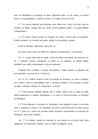 94
casos de impedimento ou suspeição de juízes, aplicando-se-lhes, no que couber, os mesmos
deveres e responsabilidades, conforme previsto no Código de Processo Civil.
§ 1º As pessoas indicadas para funcionar como árbitro têm o dever de revelar, antes da
aceitação da função, qualquer fato que denote dúvida justificada quanto à sua imparcialidade
e independência.
§ 2º O árbitro somente poderá ser recusado por motivo ocorrido após sua nomeação.
Poderá, entretanto, ser recusado por motivo anterior à sua nomeação, quando:
a) não for nomeado, diretamente, pela parte; ou
b) o motivo para a recusa do árbitro for conhecido posteriormente à sua nomeação.
Art. 15. A parte interessada em argüir a recusa do árbitro apresentará, nos termos do art.
20, a respectiva exceção, diretamente ao árbitro ou ao presidente do tribunal arbitral,
deduzindo suas razões e apresentando as provas pertinentes.
Parágrafo único. Acolhida a exceção, será afastado o árbitro suspeito ou impedido, que
será substituído, na forma do art. 16 desta Lei.
Art. 16. Se o árbitro escusar-se antes da aceitação da nomeação, ou, após a aceitação,
vier a falecer, tornar-se impossibilitado para o exercício da função, ou for recusado, assumirá
seu lugar o substituto indicado no compromisso, se houver.
§ 1º Não havendo substituto indicado para o árbitro, aplicar-se-ão as regras do órgão
arbitral institucional ou entidade especializada, se as partes as tiverem invocado na convenção
de Arbitragem.
§ 2º Nada dispondo a convenção de Arbitragem e não chegando as partes a um acordo
sobre a nomeação do árbitro a ser substituído, procederá a parte interessada da forma prevista
no art. 7º desta Lei, a menos que as partes tenham declarado, expressamente, na convenção de
Arbitragem, não aceitar substituto.
Art. 17. Os árbitros, quando no exercício de suas funções ou em razão delas, ficam
equiparados aos funcionários públicos, para os efeitos da legislação penal.
 