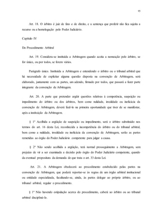 95
Art. 18. O árbitro é juiz de fato e de direito, e a sentença que proferir não fica sujeita a
recurso ou a homologação pelo Poder Judiciário.
Capítulo IV
Do Procedimento Arbitral
Art. 19. Considera-se instituída a Arbitragem quando aceita a nomeação pelo árbitro, se
for único, ou por todos, se forem vários.
Parágrafo único. Instituída a Arbitragem e entendendo o árbitro ou o tribunal arbitral que
há necessidade de explicitar alguma questão disposta na convenção de Arbitragem, será
elaborado, juntamente com as partes, um adendo, firmado por todos, que passará a fazer parte
integrante da convenção de Arbitragem.
Art. 20. A parte que pretender argüir questões relativas à competência, suspeição ou
impedimento do árbitro ou dos árbitros, bem como nulidade, invalidade ou ineficácia da
convenção de Arbitragem, deverá fazê-lo na primeira oportunidade que tiver de se manifestar,
após a instituição da Arbitragem.
§ 1º Acolhida a argüição de suspeição ou impedimento, será o árbitro substituído nos
termos do art. 16 desta Lei, reconhecida a incompetência do árbitro ou do tribunal arbitral,
bem como a nulidade, invalidade ou ineficácia da convenção de Arbitragem, serão as partes
remetidas ao órgão do Poder Judiciário competente para julgar a causa.
§ 2º Não sendo acolhida a argüição, terá normal prosseguimento a Arbitragem, sem
prejuízo de vir a ser examinada a decisão pelo órgão do Poder Judiciário competente, quando
da eventual propositura da demanda de que trata o art. 33 desta Lei.
Art. 21. A Arbitragem obedecerá ao procedimento estabelecido pelas partes na
convenção de Arbitragem, que poderá reportar-se às regras de um órgão arbitral institucional
ou entidade especializada, facultando-se, ainda, às partes delegar ao próprio árbitro, ou ao
tribunal arbitral, regular o procedimento.
§ 1º Não havendo estipulação acerca do procedimento, caberá ao árbitro ou ao tribunal
arbitral discipliná-lo.
 
