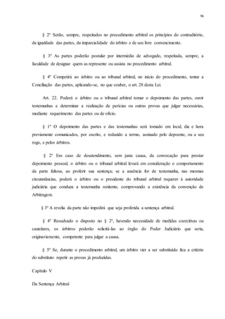 96
§ 2º Serão, sempre, respeitados no procedimento arbitral os princípios do contraditório,
da igualdade das partes, da imparcialidade do árbitro e de seu livre convencimento.
§ 3º As partes poderão postular por intermédio de advogado, respeitada, sempre, a
faculdade de designar quem as represente ou assista no procedimento arbitral.
§ 4º Competirá ao árbitro ou ao tribunal arbitral, no início do procedimento, tentar a
Conciliação das partes, aplicando-se, no que couber, o art. 28 desta Lei.
Art. 22. Poderá o árbitro ou o tribunal arbitral tomar o depoimento das partes, ouvir
testemunhas e determinar a realização de perícias ou outras provas que julgar necessárias,
mediante requerimento das partes ou de ofício.
§ 1º O depoimento das partes e das testemunhas será tomado em local, dia e hora
previamente comunicados, por escrito, e reduzido a termo, assinado pelo depoente, ou a seu
rogo, e pelos árbitros.
§ 2º Em caso de desatendimento, sem justa causa, da convocação para prestar
depoimento pessoal, o árbitro ou o tribunal arbitral levará em consideração o comportamento
da parte faltosa, ao proferir sua sentença; se a ausência for de testemunha, nas mesmas
circunstâncias, poderá o árbitro ou o presidente do tribunal arbitral requerer à autoridade
judiciária que conduza a testemunha renitente, comprovando a existência da convenção de
Arbitragem.
§ 3º A revelia da parte não impedirá que seja proferida a sentença arbitral.
§ 4º Ressalvado o disposto no § 2º, havendo necessidade de medidas coercitivas ou
cautelares, os árbitros poderão solicitá-las ao órgão do Poder Judiciário que seria,
originariamente, competente para julgar a causa.
§ 5º Se, durante o procedimento arbitral, um árbitro vier a ser substituído fica a critério
do substituto repetir as provas já produzidas.
Capítulo V
Da Sentença Arbitral
 