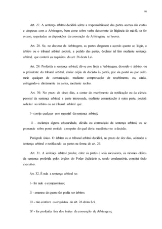 98
Art. 27. A sentença arbitral decidirá sobre a responsabilidade das partes acerca das custas
e despesas com a Arbitragem, bem como sobre verba decorrente de litigância de má-fé, se for
o caso, respeitadas as disposições da convenção de Arbitragem, se houver.
Art. 28. Se, no decurso da Arbitragem, as partes chegarem a acordo quanto ao litígio, o
árbitro ou o tribunal arbitral poderá, a pedido das partes, declarar tal fato mediante sentença
arbitral, que conterá os requisitos do art. 26 desta Lei.
Art. 29. Proferida a sentença arbitral, dá-se por finda a Arbitragem, devendo o árbitro, ou
o presidente do tribunal arbitral, enviar cópia da decisão às partes, por via postal ou por outro
meio qualquer de comunicação, mediante comprovação de recebimento, ou, ainda,
entregando-a diretamente às partes, mediante recibo.
Art. 30. No prazo de cinco dias, a contar do recebimento da notificação ou da ciência
pessoal da sentença arbitral, a parte interessada, mediante comunicação à outra parte, poderá
solicitar ao árbitro ou ao tribunal arbitral que:
I - corrija qualquer erro material da sentença arbitral;
II - esclareça alguma obscuridade, dúvida ou contradição da sentença arbitral, ou se
pronuncie sobre ponto omitido a respeito do qual devia manifestar-se a decisão.
Parágrafo único. O árbitro ou o tribunal arbitral decidirá, no prazo de dez dias, aditando a
sentença arbitral e notificando as partes na forma do art. 29.
Art. 31. A sentença arbitral produz, entre as partes e seus sucessores, os mesmos efeitos
da sentença proferida pelos órgãos do Poder Judiciário e, sendo condenatória, constitui título
executivo.
Art. 32. É nula a sentença arbitral se:
I - for nulo o compromisso;
II - emanou de quem não podia ser árbitro;
III - não contiver os requisitos do art. 26 desta Lei;
IV - for proferida fora dos limites da convenção de Arbitragem;
 