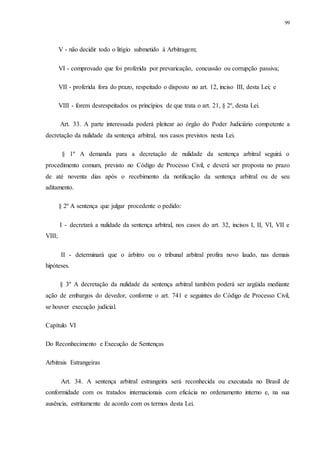 99
V - não decidir todo o litígio submetido à Arbitragem;
VI - comprovado que foi proferida por prevaricação, concussão ou corrupção passiva;
VII - proferida fora do prazo, respeitado o disposto no art. 12, inciso III, desta Lei; e
VIII - forem desrespeitados os princípios de que trata o art. 21, § 2º, desta Lei.
Art. 33. A parte interessada poderá pleitear ao órgão do Poder Judiciário competente a
decretação da nulidade da sentença arbitral, nos casos previstos nesta Lei.
§ 1º A demanda para a decretação de nulidade da sentença arbitral seguirá o
procedimento comum, previsto no Código de Processo Civil, e deverá ser proposta no prazo
de até noventa dias após o recebimento da notificação da sentença arbitral ou de seu
aditamento.
§ 2º A sentença que julgar procedente o pedido:
I - decretará a nulidade da sentença arbitral, nos casos do art. 32, incisos I, II, VI, VII e
VIII;
II - determinará que o árbitro ou o tribunal arbitral profira novo laudo, nas demais
hipóteses.
§ 3º A decretação da nulidade da sentença arbitral também poderá ser argüida mediante
ação de embargos do devedor, conforme o art. 741 e seguintes do Código de Processo Civil,
se houver execução judicial.
Capítulo VI
Do Reconhecimento e Execução de Sentenças
Arbitrais Estrangeiras
Art. 34. A sentença arbitral estrangeira será reconhecida ou executada no Brasil de
conformidade com os tratados internacionais com eficácia no ordenamento interno e, na sua
ausência, estritamente de acordo com os termos desta Lei.
 