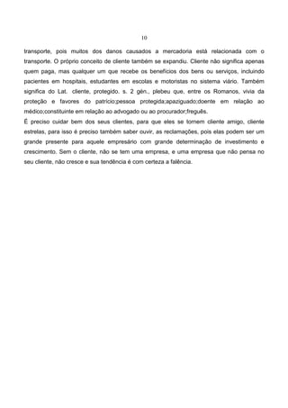 10
transporte, pois muitos dos danos causados a mercadoria está relacionada com o
transporte. O próprio conceito de cliente também se expandiu. Cliente não significa apenas
quem paga, mas qualquer um que recebe os benefícios dos bens ou serviços, incluindo
pacientes em hospitais, estudantes em escolas e motoristas no sistema viário. Também
significa do Lat. cliente, protegido. s. 2 gén., plebeu que, entre os Romanos, vivia da
proteção e favores do patrício;pessoa protegida;apaziguado;doente em relação ao
médico;constituinte em relação ao advogado ou ao procurador;freguês.
É preciso cuidar bem dos seus clientes, para que eles se tornem cliente amigo, cliente
estrelas, para isso é preciso também saber ouvir, as reclamações, pois elas podem ser um
grande presente para aquele empresário com grande determinação de investimento e
crescimento. Sem o cliente, não se tem uma empresa, e uma empresa que não pensa no
seu cliente, não cresce e sua tendência é com certeza a falência.
 