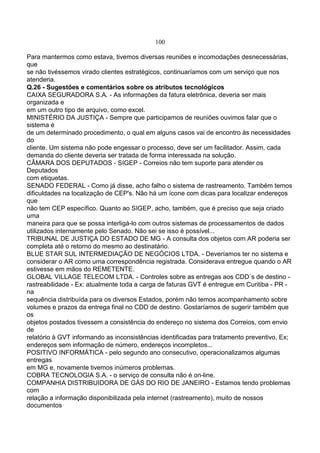 100
Para mantermos como estava, tivemos diversas reuniões e incomodações desnecessárias,
que
se não tivéssemos virado clientes estratégicos, continuaríamos com um serviço que nos
atenderia.
Q.26 - Sugestões e comentários sobre os atributos tecnológicos
CAIXA SEGURADORA S.A. - As informações da fatura eletrônica, deveria ser mais
organizada e
em um outro tipo de arquivo, como excel.
MINISTÉRIO DA JUSTIÇA - Sempre que participamos de reuniões ouvimos falar que o
sistema é
de um determinado procedimento, o qual em alguns casos vai de encontro às necessidades
do
cliente. Um sistema não pode engessar o processo, deve ser um facilitador. Assim, cada
demanda do cliente deveria ser tratada de forma interessada na solução.
CÂMARA DOS DEPUTADOS - SIGEP - Correios não tem suporte para atender os
Deputados
com etiquetas.
SENADO FEDERAL - Como já disse, acho falho o sistema de rastreamento. Também temos
dificuldades na localização de CEP's. Não há um ícone com dicas para localizar endereços
que
não tem CEP específico. Quanto ao SIGEP, acho, também, que é preciso que seja criado
uma
maneira para que se possa interligá-lo com outros sistemas de processamentos de dados
utilizados internamente pelo Senado. Não sei se isso é possível...
TRIBUNAL DE JUSTIÇA DO ESTADO DE MG - A consulta dos objetos com AR poderia ser
completa até o retorno do mesmo ao destinatário.
BLUE STAR SUL INTERMEDIAÇÃO DE NEGÓCIOS LTDA. - Deveríamos ter no sistema e
considerar o AR como uma correspondência registrada. Considerava entregue quando o AR
estivesse em mãos do REMETENTE.
GLOBAL VILLAGE TELECOM LTDA. - Controles sobre as entregas aos CDD´s de destino -
rastreabilidade - Ex: atualmente toda a carga de faturas GVT é entregue em Curitiba - PR -
na
sequência distribuída para os diversos Estados, porém não temos acompanhamento sobre
volumes e prazos da entrega final no CDD de destino. Gostaríamos de sugerir também que
os
objetos postados tivessem a consistência do endereço no sistema dos Correios, com envio
de
relatório à GVT informando as inconsistências identificadas para tratamento preventivo, Ex;
endereços sem informação de número, endereços incompletos...
POSITIVO INFORMÁTICA - pelo segundo ano consecutivo, operacionalizamos algumas
entregas
em MG e, novamente tivemos inúmeros problemas.
COBRA TECNOLOGIA S.A. - o serviço de consulta não é on-line.
COMPANHIA DISTRIBUIDORA DE GÁS DO RIO DE JANEIRO - Estamos tendo problemas
com
relação a informação disponibilizada pela internet (rastreamento), muito de nossos
documentos
 