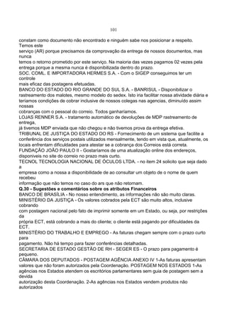 101
constam como documento não encontrado e ninguém sabe nos posicionar a respeito.
Temos este
serviço (AR) porque precisamos da comprovação da entrega de nossos documentos, mas
nunca
temos o retorno prometido por este serviço. Na maioria das vezes pagamos 02 vezes pela
entrega porque a mesma nunca é disponibilizada dentro do prazo.
SOC. COML. E IMPORTADORA HERMES S.A. - Com o SIGEP conseguimos ter um
controle
mais eficaz das postagens efetuadas.
BANCO DO ESTADO DO RIO GRANDE DO SUL S.A. - BANRISUL - Disponibilizar o
rastreamento dos malotes, mesmo modelo do sedex. Isto iria facilitar nossa atividade diária e
teríamos condições de cobrar inclusive de nossos colegas nas agencias, diminuído assim
nossas
cobranças com o pessoal do correio. Todos ganharíamos.
LOJAS RENNER S.A. - tratamento automático de devoluções de MDP rastreamento de
entrega,
já tivemos MDP enviada que não chegou e não tivemos prova da entrega efetiva.
TRIBUNAL DE JUSTIÇA DO ESTADO DO RS - Fornecimento de um sistema que facilite a
conferência dos serviços postais utilizados mensalmente, tendo em vista que, atualmente, os
locais enfrentam dificuldades para atestar se a cobrança dos Correios está correta.
FUNDAÇÃO JOÃO PAULO II - Gostaríamos de uma atualização online dos endereços,
disponiveis no site do correio no prazo mais curto.
TECNOL TECNOLOGIA NACIONAL DE ÓCULOS LTDA. - no item 24 solicito que seja dado
a
empresa como a nossa a disponibilidade de ao consultar um objeto de o nome de quem
recebeu
informação que não temos no caso do ars que não retornam.
Q.30 - Sugestões e comentários sobre os atributos Financeiros
BANCO DE BRASÍLIA - No nosso entendimento, as informações não são muito claras.
MINISTÉRIO DA JUSTIÇA - Os valores cobrados pela ECT são muito altos, inclusive
cobrando
com postagem nacional pelo fato de imprimir somente em um Estado, ou seja, por restrições
da
própria ECT, está cobrando a mais do cliente; o cliente está pagando por dificuldades da
ECT.
MINISTÉRIO DO TRABALHO E EMPREGO - As faturas chegam sempre com o prazo curto
para
pagamento. Não há tempo para fazer conferências detalhadas.
SECRETARIA DE ESTADO GESTÃO DE RH - SEGER ES - O prazo para pagamento é
pequeno.
CÂMARA DOS DEPUTADOS - POSTAGEM AGÊNCIA ANEXO IV 1-As faturas apresentam
valores que não foram autorizados pela Coordenação. POSTAGEM NOS ESTADOS 1-As
agências nos Estados atendem os escritórios parlamentares sem guia de postagem sem a
devida
autorização desta Coordenação. 2-As agências nos Estados vendem produtos não
autorizados
 