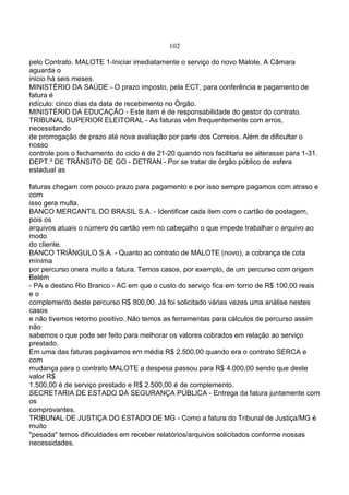 102
pelo Contrato. MALOTE 1-Iniciar imediatamente o serviço do novo Malote. A Câmara
aguarda o
inicio há seis meses.
MINISTÉRIO DA SAÚDE - O prazo imposto, pela ECT, para conferência e pagamento de
fatura é
ridículo: cinco dias da data de recebimento no Órgão.
MINISTÉRIO DA EDUCAÇÃO - Este item é de responsabilidade do gestor do contrato.
TRIBUNAL SUPERIOR ELEITORAL - As faturas vêm frequentemente com erros,
necessitando
de prorrogação de prazo até nova avaliação por parte dos Correios. Além de dificultar o
nosso
controle pois o fechamento do ciclo é de 21-20 quando nos facilitaria se alterasse para 1-31.
DEPT.º DE TRÂNSITO DE GO - DETRAN - Por se tratar de órgão público de esfera
estadual as
faturas chegam com pouco prazo para pagamento e por isso sempre pagamos com atraso e
com
isso gera multa.
BANCO MERCANTIL DO BRASIL S.A. - Identificar cada item com o cartão de postagem,
pois os
arquivos atuais o número do cartão vem no cabeçalho o que impede trabalhar o arquivo ao
modo
do cliente.
BANCO TRIÂNGULO S.A. - Quanto ao contrato de MALOTE (novo), a cobrança de cota
mínima
por percurso onera muito a fatura. Temos casos, por exemplo, de um percurso com origem
Belém
- PA e destino Rio Branco - AC em que o custo do serviço fica em torno de R$ 100,00 reais
e o
complemento deste percurso R$ 800,00. Já foi solicitado várias vezes uma análise nestes
casos
e não tivemos retorno positivo. Não temos as ferramentas para cálculos de percurso assim
não
sabemos o que pode ser feito para melhorar os valores cobrados em relação ao serviço
prestado.
Em uma das faturas pagávamos em média R$ 2.500,00 quando era o contrato SERCA e
com
mudança para o contrato MALOTE a despesa passou para R$ 4.000,00 sendo que deste
valor R$
1.500,00 é de serviço prestado e R$ 2.500,00 é de complemento.
SECRETARIA DE ESTADO DA SEGURANÇA PÚBLICA - Entrega da fatura juntamente com
os
comprovantes.
TRIBUNAL DE JUSTIÇA DO ESTADO DE MG - Como a fatura do Tribunal de Justiça/MG é
muito
"pesada" temos dificuldades em receber relatórios/arquivos solicitados conforme nossas
necessidades.
 