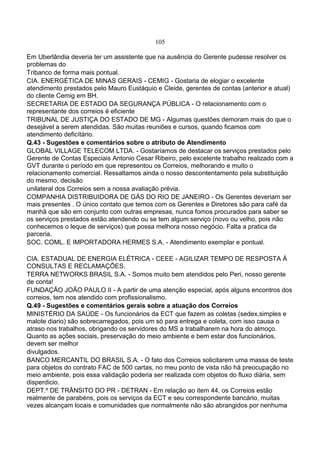 105
Em Uberlândia deveria ter um assistente que na ausência do Gerente pudesse resolver os
problemas do
Tribanco de forma mais pontual.
CIA. ENERGÉTICA DE MINAS GERAIS - CEMIG - Gostaria de elogiar o excelente
atendimento prestados pelo Mauro Eustáquio e Cleide, gerentes de contas (anterior e atual)
do cliente Cemig em BH.
SECRETARIA DE ESTADO DA SEGURANÇA PÚBLICA - O relacionamento com o
representante dos correios é eficiente
TRIBUNAL DE JUSTIÇA DO ESTADO DE MG - Algumas questões demoram mais do que o
desejável a serem atendidas. São muitas reuniões e cursos, quando ficamos com
atendimento deficítário.
Q.43 - Sugestões e comentários sobre o atributo de Atendimento
GLOBAL VILLAGE TELECOM LTDA. - Gostaríamos de destacar os serviços prestados pelo
Gerente de Contas Especiais Antonio Cesar Ribeiro, pelo excelente trabalho realizado com a
GVT durante o período em que representou os Correios, melhorando e muito o
relacionamento comercial. Ressaltamos ainda o nosso descontentamento pela substituição
do mesmo, decisão
unilateral dos Correios sem a nossa avaliação prévia.
COMPANHIA DISTRIBUIDORA DE GÁS DO RIO DE JANEIRO - Os Gerentes deveriam ser
mais presentes . O único contato que temos com os Gerentes e Diretores são para café da
manhã que são em conjunto com outras empresas, nunca fomos procurados para saber se
os serviços prestados estão atendendo ou se tem algum serviço (novo ou velho, pois não
conhecemos o leque de serviços) que possa melhora nosso negócio. Falta a pratica da
parceria.
SOC. COML. E IMPORTADORA HERMES S.A. - Atendimento exemplar e pontual.
CIA. ESTADUAL DE ENERGIA ELÉTRICA - CEEE - AGILIZAR TEMPO DE RESPOSTA À
CONSULTAS E RECLAMAÇÕES.
TERRA NETWORKS BRASIL S.A. - Somos muito bem atendidos pelo Peri, nosso gerente
de conta!
FUNDAÇÃO JOÃO PAULO II - A partir de uma atenção especial, após alguns encontros dos
correios, tem nos atendido com profissionalismo.
Q.49 - Sugestões e comentários gerais sobre a atuação dos Correios
MINISTÉRIO DA SAÚDE - Os funcionários da ECT que fazem as coletas (sedex,simples e
malote diario) são sobrecarregados, pois um só para entrega e coleta, com isso causa o
atraso nos trabalhos, obrigando os servidores do MS a trabalharem na hora do almoço.
Quanto as ações sociais, preservação do meio ambiente e bem estar dos funcionários,
devem ser melhor
divulgados.
BANCO MERCANTIL DO BRASIL S.A. - O fato dos Correios solicitarem uma massa de teste
para objetos do contrato FAC de 500 cartas, no meu ponto de vista não há preocupação no
meio ambiente, pois essa validação poderia ser realizada com objetos do fluxo diária, sem
disperdicio.
DEPT.º DE TRÂNSITO DO PR - DETRAN - Em relação ao item 44, os Correios estão
realmente de parabéns, pois os serviços da ECT e seu correspondente bancário, muitas
vezes alcançam locais e comunidades que normalmente não são abrangidos por nenhuma
 