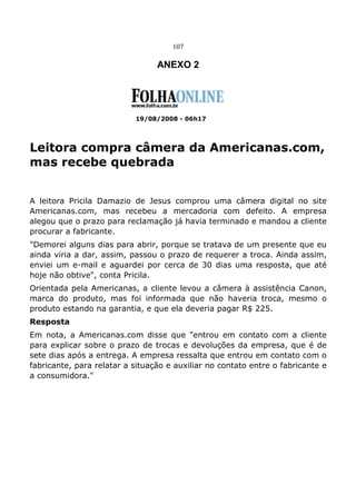 107
ANEXO 2
19/08/2008 - 06h17
Leitora compra câmera da Americanas.com,
mas recebe quebrada
A leitora Pricila Damazio de Jesus comprou uma câmera digital no site
Americanas.com, mas recebeu a mercadoria com defeito. A empresa
alegou que o prazo para reclamação já havia terminado e mandou a cliente
procurar a fabricante.
"Demorei alguns dias para abrir, porque se tratava de um presente que eu
ainda viria a dar, assim, passou o prazo de requerer a troca. Ainda assim,
enviei um e-mail e aguardei por cerca de 30 dias uma resposta, que até
hoje não obtive", conta Pricila.
Orientada pela Americanas, a cliente levou a câmera à assistência Canon,
marca do produto, mas foi informada que não haveria troca, mesmo o
produto estando na garantia, e que ela deveria pagar R$ 225.
Resposta
Em nota, a Americanas.com disse que "entrou em contato com a cliente
para explicar sobre o prazo de trocas e devoluções da empresa, que é de
sete dias após a entrega. A empresa ressalta que entrou em contato com o
fabricante, para relatar a situação e auxiliar no contato entre o fabricante e
a consumidora."
 