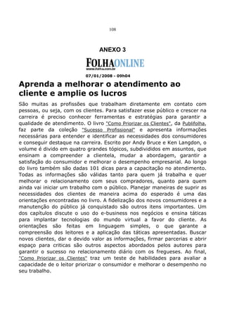 108
ANEXO 3
07/01/2008 - 09h04
Aprenda a melhorar o atendimento ao
cliente e amplie os lucros
São muitas as profissões que trabalham diretamente em contato com
pessoas, ou seja, com os clientes. Para satisfazer esse público e crescer na
carreira é preciso conhecer ferramentas e estratégias para garantir a
qualidade de atendimento. O livro "Como Priorizar os Clientes", da Publifolha,
faz parte da coleção "Sucesso Profissional" e apresenta informações
necessárias para entender e identificar as necessidades dos consumidores
e conseguir destaque na carreira. Escrito por Andy Bruce e Ken Langdon, o
volume é divido em quatro grandes tópicos, subdivididos em assuntos, que
ensinam a compreender a clientela, mudar a abordagem, garantir a
satisfação do consumidor e melhorar o desempenho empresarial. Ao longo
do livro também são dadas 101 dicas para a capacitação no atendimento.
Todas as informações são válidas tanto para quem já trabalha e quer
melhorar o relacionamento com seus compradores, quanto para quem
ainda vai iniciar um trabalho com o público. Planejar maneiras de suprir as
necessidades dos clientes de maneira acima do esperado é uma das
orientações encontradas no livro. A fidelização dos novos consumidores e a
manutenção do público já conquistado são outros itens importantes. Um
dos capítulos discute o uso do e-business nos negócios e ensina táticas
para implantar tecnologias do mundo virtual a favor do cliente. As
orientações são feitas em linguagem simples, o que garante a
compreensão dos leitores e a aplicação das táticas apresentadas. Buscar
novos clientes, dar o devido valor as informações, firmar parcerias e abrir
espaço para criticas são outros aspectos abordados pelos autores para
garantir o sucesso no relacionamento diário com os fregueses. Ao final,
"Como Priorizar os Clientes" traz um teste de habilidades para avaliar a
capacidade de o leitor priorizar o consumidor e melhorar o desempenho no
seu trabalho.
 