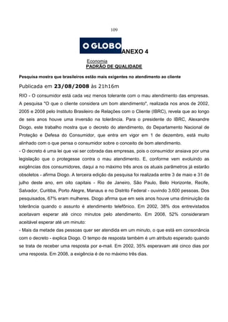 109
ANEXO 4
Economia
PADRÃO DE QUALIDADE
Pesquisa mostra que brasileiros estão mais exigentes no atendimento ao cliente
Publicada em 23/08/2008 às 21h16m
RIO - O consumidor está cada vez menos tolerante com o mau atendimento das empresas.
A pesquisa "O que o cliente considera um bom atendimento", realizada nos anos de 2002,
2005 e 2008 pelo Instituto Brasileiro de Relações com o Cliente (IBRC), revela que ao longo
de seis anos houve uma inversão na tolerância. Para o presidente do IBRC, Alexandre
Diogo, este trabalho mostra que o decreto do atendimento, do Departamento Nacional de
Proteção e Defesa do Consumidor, que entra em vigor em 1 de dezembro, está muito
alinhado com o que pensa o consumidor sobre o conceito de bom atendimento.
- O decreto é uma lei que vai ser cobrada das empresas, pois o consumidor ansiava por uma
legislação que o protegesse contra o mau atendimento. E, conforme vem evoluindo as
exigências dos consumidores, daqui a no máximo três anos os atuais parâmetros já estarão
obsoletos - afirma Diogo. A terceira edição da pesquisa foi realizada entre 3 de maio e 31 de
julho deste ano, em oito capitais - Rio de Janeiro, São Paulo, Belo Horizonte, Recife,
Salvador, Curitiba, Porto Alegre, Manaus e no Distrito Federal - ouvindo 3.600 pessoas. Dos
pesquisados, 67% eram mulheres. Diogo afirma que em seis anos houve uma diminuição da
tolerância quando o assunto é atendimento telefônico. Em 2002, 38% dos entrevistados
aceitavam esperar até cinco minutos pelo atendimento. Em 2008, 52% consideraram
aceitável esperar até um minuto:
- Mais da metade das pessoas quer ser atendida em um minuto, o que está em consonância
com o decreto - explica Diogo. O tempo de resposta também é um atributo esperado quando
se trata de receber uma resposta por e-mail. Em 2002, 35% esperavam até cinco dias por
uma resposta. Em 2008, a exigência é de no máximo três dias.
 