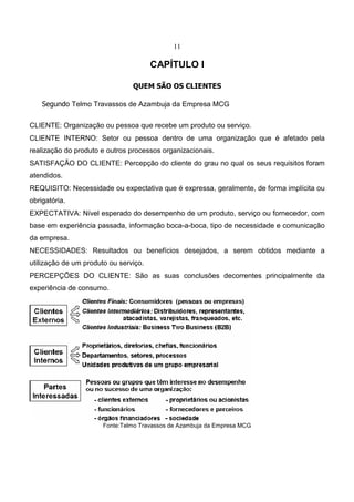 11
CAPÍTULO I
QUEM SÃO OS CLIENTES
Segundo Telmo Travassos de Azambuja da Empresa MCG
CLIENTE: Organização ou pessoa que recebe um produto ou serviço.
CLIENTE INTERNO: Setor ou pessoa dentro de uma organização que é afetado pela
realização do produto e outros processos organizacionais.
SATISFAÇÃO DO CLIENTE: Percepção do cliente do grau no qual os seus requisitos foram
atendidos.
REQUISITO: Necessidade ou expectativa que é expressa, geralmente, de forma implícita ou
obrigatória.
EXPECTATIVA: Nível esperado do desempenho de um produto, serviço ou fornecedor, com
base em experiência passada, informação boca-a-boca, tipo de necessidade e comunicação
da empresa.
NECESSIDADES: Resultados ou benefícios desejados, a serem obtidos mediante a
utilização de um produto ou serviço.
PERCEPÇÕES DO CLIENTE: São as suas conclusões decorrentes principalmente da
experiência de consumo.
Fonte:Telmo Travassos de Azambuja da Empresa MCG
 