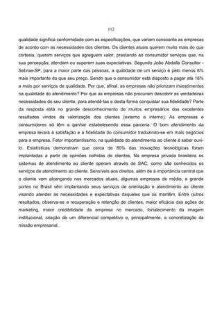 112
qualidade significa conformidade com as especificações, que variam consoante as empresas
de acordo com as necessidades dos clientes. Os clientes atuais querem muito mais do que
cortesia, querem serviços que agreguem valor, prestando ao consumidor serviços que, na
sua percepção, atendam ou superem suas expectativas. Segundo João Abdalla Consultor -
Sebrae-SP, para a maior parte das pessoas, a qualidade de um serviço é pelo menos 8%
mais importante do que seu preço. Sendo que o consumidor está disposto a pagar até 16%
a mais por serviços de qualidade. Por que, afinal, as empresas não priorizam investimentos
na qualidade do atendimento? Por que as empresas não procuram descobrir as verdadeiras
necessidades do seu cliente, para atendê-las e desta forma conquistar sua fidelidade? Parte
da resposta está no grande desconhecimento de muitos empresários dos excelentes
resultados vindos da valorização dos clientes (externo e interno). As empresas e
consumidores só têm a ganhar estabelecendo essa parceria. O bom atendimento da
empresa levará à satisfação e à fidelidade do consumidor traduzindo-se em mais negócios
para a empresa. Fator importantíssimo, na qualidade do atendimento ao cliente é saber ouvi-
lo. Estatísticas demonstram que cerca de 80% das inovações tecnológicas foram
implantadas a partir de opiniões colhidas de clientes. Na empresa privada brasileira os
sistemas de atendimento ao cliente operam através de SAC, como são conhecidos os
serviços de atendimento ao cliente. Sensíveis aos direitos, além de à importância central que
o cliente vem alcançando nos mercados atuais, algumas empresas de médio, e grande
portes no Brasil vêm implantando seus serviços de orientação e atendimento ao cliente
visando atender às necessidades e expectativas daqueles que os mantêm. Entre outros
resultados, observa-se a recuperação e retenção de clientes, maior eficácia das ações de
marketing, maior credibilidade da empresa no mercado, fortalecimento da imagem
institucional, criação de um diferencial competitivo e, principalmente, a concretização da
missão empresarial.
 