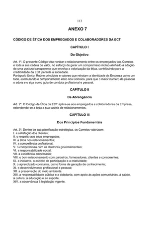 113
ANEXO 7
CÓDIGO DE ÉTICA DOS EMPREGADOS E COLABORADORES DA ECT
CAPÍTULO I
Do Objetivo
Art. 1º. O presente Código visa nortear o relacionamento entre os empregados dos Correios
e toda a sua cadeia de valor, no esforço de gerar um compromisso mútuo alinhado à adoção
de uma postura transparente que envolva a valorização da ética, contribuindo para a
credibilidade da ECT perante a sociedade.
Parágrafo Único. Reúne princípios e valores que retratam a identidade da Empresa como um
todo, estimulando o comportamento ético nos Correios, para que o maior número de pessoas
o adote e o siga como guia de conduta profissional e pessoal.
CAPÍTULO II
Da Abrangência
Art. 2º. O Código de Ética da ECT aplica-se aos empregados e colaboradores da Empresa,
estendendo-se a toda a sua cadeia de relacionamentos.
CAPÍTULO III
Dos Princípios Fundamentais
Art. 3º. Dentro de sua planificação estratégica, os Correios valorizam:
I. a satisfação dos clientes;
II. o respeito aos seus empregados;
III. a ética nos relacionamentos;
IV. a competência profissional;
V. o compromisso com as diretrizes governamentais;
VI. a responsabilidade social;
VII. a excelência empresarial;
VIII. o bom relacionamento com parceiros, fornecedores, clientes e concorrentes;
IX. a iniciativa, o espírito de participação e a criatividade;
X. o aprendizado constante, como forma de geração de conhecimento;
XI. o desenvolvimento profissional e pessoal;
XII. a preservação do meio ambiente.
XIII. a responsabilidade pública e a cidadania, com apoio às ações comunitárias, à saúde,
à cultura, à educação e ao esporte;
XIV. a observância à legislação vigente.
 