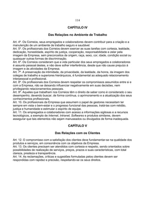 114
CAPÍTULO IV
Das Relações no Ambiente de Trabalho
Art. 4º. Os Correios, seus empregados e colaboradores devem contribuir para a criação e a
manutenção de um ambiente de trabalho seguro e saudável.
Art. 5º. Os profissionais dos Correios devem exercer as suas tarefas com cortesia, lealdade,
dedicação, honestidade, espírito de justiça, cooperação, responsabilidade e zelar pela
imagem da Empresa, sem preconceitos de origem, raça, sexo, cor, idade, condição social ou
quaisquer outras formas de discriminação.
Art. 6º. Os Correios consideram que a vida particular dos seus empregados e colaboradores
é assunto pessoal destes, e não deve sofrer interferência, desde que não cause prejuízo à
imagem e às atividades da Empresa.
Art. 7º. A preservação da intimidade, da privacidade, da lealdade, da honra, da imagem dos
colegas de trabalho e superiores hierárquicos, é fundamental ao adequado relacionamento
interpessoal e profissional.
Art. 8º. Os profissionais dos Correios devem respeitar os compromissos assumidos entre si e
com a Empresa, não se deixando influenciar negativamente em suas decisões, nem
privilegiando relacionamentos pessoais.
Art. 9º. Aqueles que trabalham nos Correios têm o direito de saber como é considerado o seu
desempenho, devendo buscar, de forma contínua, o aprimoramento e a atualização dos seus
conhecimentos profissionais.
Art. 10. Os profissionais da Empresa que assumem o papel de gestores necessitam ter
sempre em vista o bem-estar e o progresso funcional das pessoas, tratá-las com retidão,
justiça e humanidade e estimular o espírito de equipe.
Art. 11. Os empregados e colaboradores com acesso a informações sigilosas e a recursos
tecnológicos, a exemplo de Internet, Intranet, Softwares e produtos similares, devem
assegurar que tais elementos não sejam manuseados ou divulgados de forma inadequada.
CAPÍTULO V
Das Relações com os Clientes
Art. 12. O compromisso com a satisfação dos clientes deve fundamentar-se na qualidade dos
produtos e serviços, em consonância com os objetivos da Empresa.
Art. 13. Os clientes precisam ser atendidos com cortesia e respeito, sendo orientados sobre
possibilidades de realização de serviços, preços, prazos e suas características, com total
clareza, presteza e transparência.
Art. 14. As reclamações, críticas e sugestões formuladas pelos clientes devem ser
respondidas com rapidez e precisão, respeitando-se os seus direitos.
 