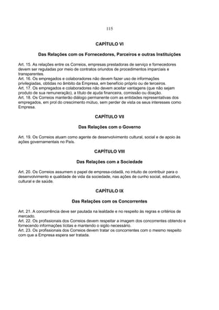 115
CAPÍTULO VI
Das Relações com os Fornecedores, Parceiros e outras Instituições
Art. 15. As relações entre os Correios, empresas prestadoras de serviço e fornecedores
devem ser reguladas por meio de contratos oriundos de procedimentos imparciais e
transparentes.
Art. 16. Os empregados e colaboradores não devem fazer uso de informações
privilegiadas, obtidas no âmbito da Empresa, em benefício próprio ou de terceiros.
Art. 17. Os empregados e colaboradores não devem aceitar vantagens (que não sejam
produto de sua remuneração), a título de ajuda financeira, comissão ou doação.
Art. 18. Os Correios manterão diálogo permanente com as entidades representativas dos
empregados, em prol do crescimento mútuo, sem perder de vista os seus interesses como
Empresa.
CAPÍTULO VII
Das Relações com o Governo
Art. 19. Os Correios atuam como agente de desenvolvimento cultural, social e de apoio às
ações governamentais no País.
CAPÍTULO VIII
Das Relações com a Sociedade
Art. 20. Os Correios assumem o papel de empresa-cidadã, no intuito de contribuir para o
desenvolvimento e qualidade de vida da sociedade, nas ações de cunho social, educativo,
cultural e de saúde.
CAPÍTULO IX
Das Relações com os Concorrentes
Art. 21. A concorrência deve ser pautada na lealdade e no respeito às regras e critérios de
mercado.
Art. 22. Os profissionais dos Correios devem respeitar a imagem dos concorrentes obtendo e
fornecendo informações lícitas e mantendo o sigilo necessário.
Art. 23. Os profissionais dos Correios devem tratar os concorrentes com o mesmo respeito
com que a Empresa espera ser tratada.
 